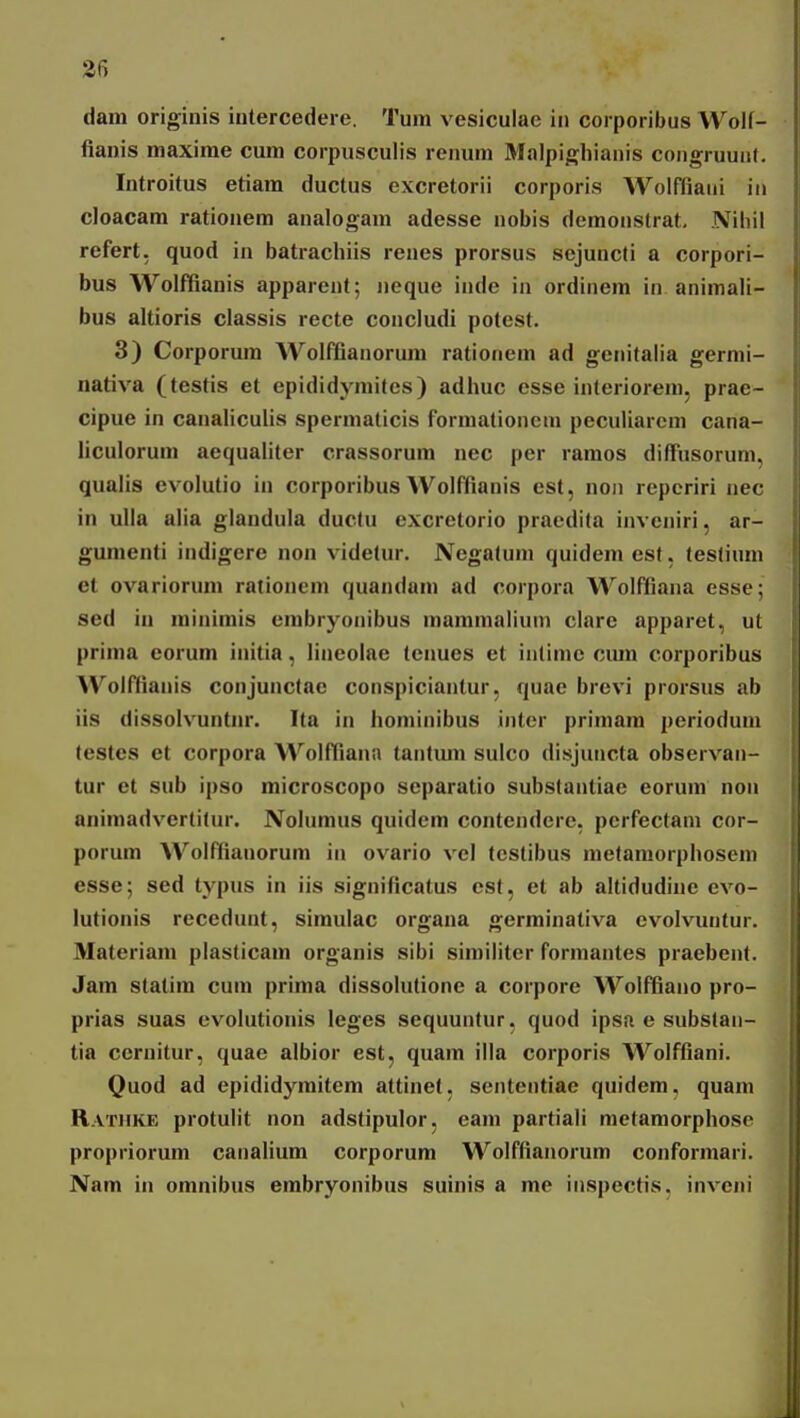 2fi dam originis iutercedere. Tum vesiculac in corporibus Wolf- fianis maxime cum corpusculis remun Malpighianis coiigruuii(. Introitus etiam ductus excretorii corporis Wolfliaiii iit cloacam rationem analogam adesse nobis demonstrat, Nihil refert. quod in batrachiis renes prorsus sejuncti a corpori- bus Wolffianis apparent; neque inde in ordinem in animali- bus altioris classis recte concludi potest. 3) Corporum Wolffianorum ratioiiem ad genitaiia gernii- nativa (testis et epididymites) adhuc esse interioreni. prae- cipue in caiialiculis spermaticis forniationeni peculiarem cana- iiculorum aequaliter crassorum nec per ramos diffusorum, qualis evolutio in corporibus Wolffianis est, noii repcriri nec in ulla alia glandula ductu excretorio praedita iiiveniri, ar- gumenti indigcrc non videtur. Negatum quidem est, teslium et ovariorum ratiouem quandam ad corpora Wolfflana esse; sed in niinimis cmbryonibus mammaliuin clarc apparet, ut prima eorum initia, lineoiae teiiues et intimc cura corporibus Wolffianis coiijunctae conspiciantur, quae brevi prorsus ab iis dissolvuntnr. Ita in hominibus iiiter primam perioduin (estes et corpora Wolffiana taiitum sulco disjuiicta observaii- tur et sub ipso microscopo scparatio substantiac eorum noii animadvertitur. Nolumus quidcm contendcre, perfectam cor- porum Wolffiauorum in ovario vcl tcstibus metamorphosem esse; sed typus in iis significatus cst, ct ab altidudinc evo- lutionis reccdunt, simulac organa germinativa cvolvuntur. Materiam plasticam organis sibi similiter formaiites praebent. Jam stalim cum prima dissolutionc a corpore Wolffiaiio pro- prias suas evolutionis Icges sequuntur, quod ipsa e substaii- tia ccruitur, quae albior est, quam illa corporis Wolffiani. Quod ad epididyraitcm attinet, sententiae quidem, quara Ratiike protulit non adstipulor, eam partiali metamorphosc propriorum canalium corporum Wolffiaiiorum conformari. Nam in omnibus embryonibus suinis a me inspectis. inveni