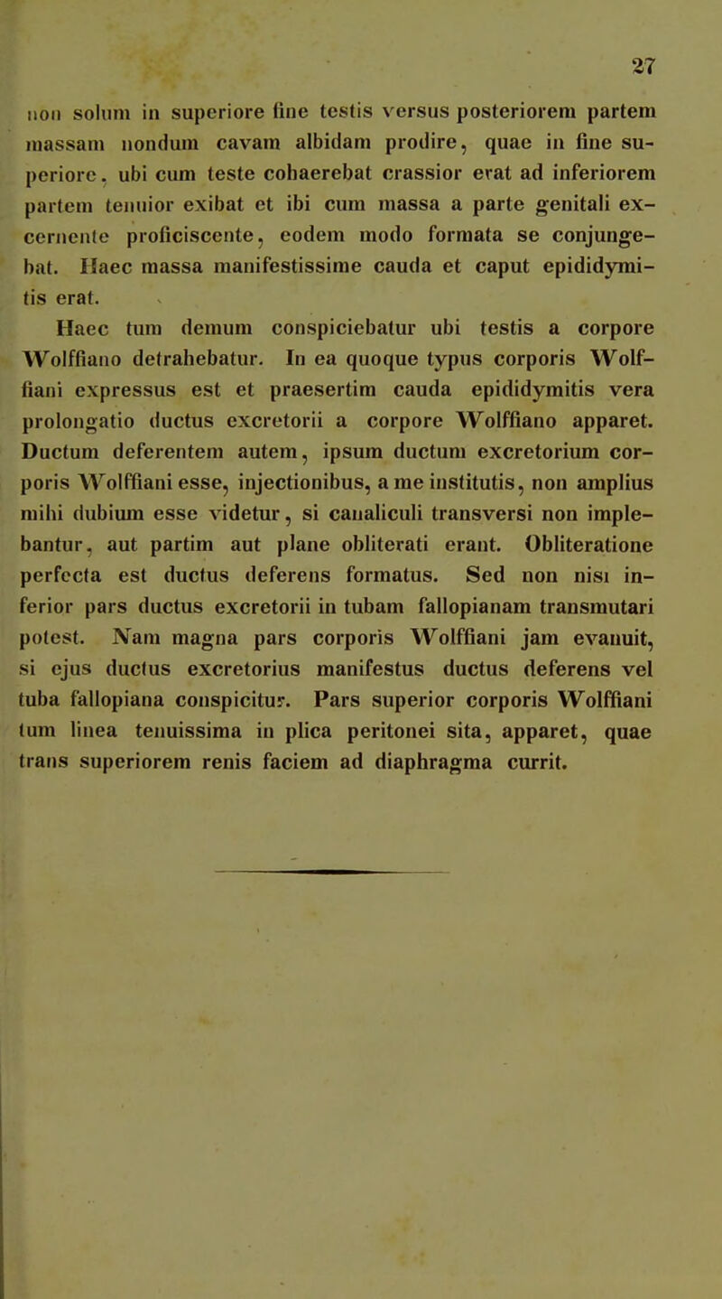 iioii sohim in superiore fine testis versus posterioreni partem niassam nondum cavam albidam prodire, quae in fine su- periore. ubi cum teste cohaerebat crassior erat ad inferiorem partem tenuior exibat et ibi cum massa a parte genitaH ex- ccrnenle proficiscente, eodem modo formata se conjunge- bat. Haec massa manifestissime cauda et caput epididyrai- tis erat. Haec tum demum conspiciebatur ubi testis a corpore Wolffiano detrahebatur. In ea quoque typus corporis Wolf- fiani expressus est et praesertim cauda epididymitis vera prolongatio ductus excretorii a corpore Wolffiano apparet. Ductum deferentem autem, ipsum ductum excretorium cor- poris Wolffiani esse, injectionibus, a me institutis, non amplius mihi dubium esse videtur, si canahculi transversi non imple- bantur, aut partim aut plane obhterati erant. Obliteratione perfecta est ductus deferens formatus. Sed non nisi in- ferior pars ductus excretorii in tubam fallopianam transmutari potest. Nam magna pars corporis Wolffiani jam evauuit, si ejus ductus excretorius manifestus ductus deferens vel tuba fallopiana conspicitur. Pars superior corporis Wolffiani (um linea tenuissima iu pHca peritonei sita, apparet, quae trans superiorem renis faciem ad diaphragma currit.