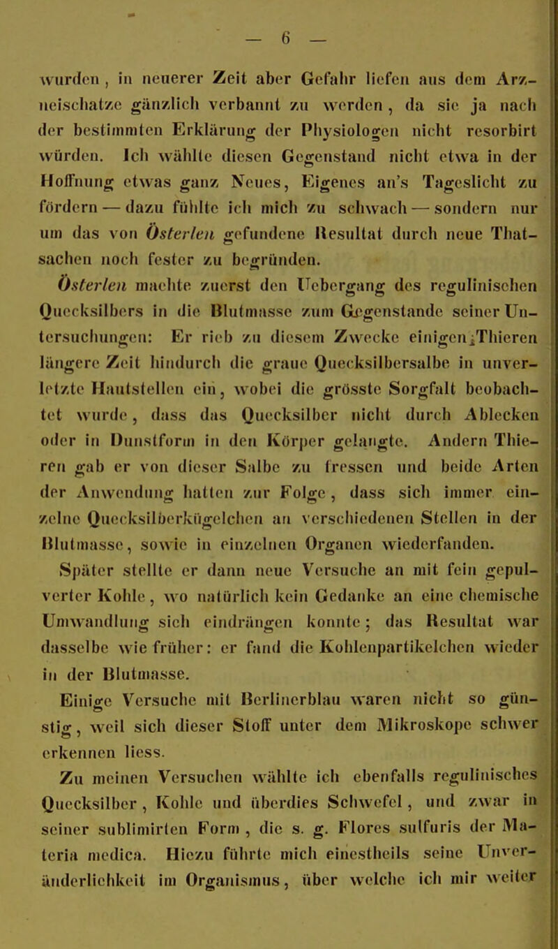 Avurdcn , in neuerer Zeit aber Gefahr liefen aus dem Ar/,- iieischatzc gänzlich verbannt zu worden, da sie ja nach der bestimmten Erklärung der Physiologen nicht rcsorbirt würden. Ich wählte diesen Gegenstand nicht etwa in der Hoffnung etwas ganz Neues, Eigenes an's Tageslicht zu fördern — dazu füldtc icli mich zu schwach — sondern nur um das von Österlen gefundene Resultat durch neue That- sachen noch fester zu begründen. Österlen machte zuerst den Uebergang des regulinischen Quecksilbers in die Blut masse zum Gegenstande seiner Un- tersuchungen: Er rieb zu diesem Zwecke einigcniThieren längere Zeit hindurcli die graue Quecksilbersalbe in unver- 1 letzte Hautstellen ein, wobei die grösste Sorgfalt beobach- | tet wurde, dass das Quecksilber nicht durch Ablecken oder in Dunstform in den Körper gelangte. Andern Thie- ren gab er von dieser Salbe zu fressen und beide Arten der Anwendung hatten zur Folge, dass sich immer ein- zelne Quecksilberkügelchen an verschiedenen Stellen in der Hlntmasse, sowie in einzelnen Organen wiederfanden. Später stellte er dann neue Versuche an mit fein gepul- verter Kohle, M O natürlich kein Gedanke an eine chemische Umwandlung sich eindrängen konnte; das Resultat war dasselbe wie früher: er fand die Kohlenpartikelchen wieder in der Blutmasse. Einige Versuche mit Bcrlincrblau waren nicht so gün- stig, weil sich dieser SlolF unter dem Mikroskope schwer erkennen liess. Zu meinen Versuchen wählte ich ebenfalls regulinisches Quecksilber , Kohle und überdies Schwefel, und zwar in seiner subliniirten Form , die s. g. Flores sulfuris der Ma- teria medica. Hiezu führte mich einestheils seine Unver- änderliehkeit im Organismus, über welche ich mir weiter