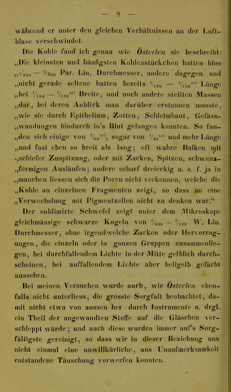 wäliicnd er unter den gleichen Verliällnissen an der liufl- blase verscliwindet. Die Kohle fand ich genau wie Ösierien sie beschreibt: „Die kleinsten und häufigsten Kohlenstückchen hatten blos 5j'4oo—'/2oo ''hl. Durciiinesser, andere dagegen und „nicht gerade seltene hatten bereits '/,so — '/joo' l'änge „bei '/i8o — '/i5o' Breile, und noch andere stellten Massen „dar, bei deren Anblick man darüber erstaunen musste, „wie sie durch Kipilhelium, Zolten, Schleimhaut, Gefäss- „wandutigen hindurch in's Hlnt gelangen kuniiten. So fan- „den sich einige von Veo'» sogar von V^o' »d mehr Länge „und fast eben so breit als lang; oft Avahre Ualken mit schiefer Zuspitzung, oder mit Zacken, Spllzeii, schwan»- „fOrmigen Ausläufen; andere scharf dreieckig u. s. f. ja in manchen Messen sich die Poren nicht verkennen, welche die „Kohle an einzelnen Fragmenten zeigt, so dass an eine „Verwechslung mit Pigmentzellen nicht zu denken war. Der sublimirle Schwefel zeigt unter dem Mikroskope gleichmässig(! schwarze Kugeln von Vgoo ~ 'Aeo j'- Durchmesser, olme irgendwelche Zacken oder Hervorrag- ungen , die einzeln oder in ganzen Gruppen zusammenlie- gen, bei durchfallendem liichte in der Mitte gelblich durch- scheinen, bei auffallende»! Lichte aber hellgelb gefärbt aussehen. Bei meinen Versuchen wurde auch, wie Österlen eben- falls nicht unterliess, die grösstc Sorgfalt beobachtet, da- mit nicht etwa von aussen her durch Instrumente ii. drgl. ein Theil der angewandten Stoffe auf die Gläschen \ er- schleppt würde; und auch diese wurden immer auf's Sorg- fältigste gereinigt, so dass wir in dieser Beziehung uns nicht einmal eine unwillkürliche, aus Unaufmerksamkeit entstandene Täuschung vorwerfen konnten.