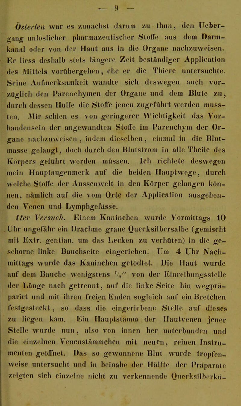 Österlen war es zuuüclist darum /u lliuii, den Ueber- «•anff unlöslicher pharma/eutisclier Stoffe aus dem Darm- kanal oder von der Haut aus in die Organe nacli/uweisen. Er liess deshalb stets längere Zeit beständiger Application des Mittels voriibergehen, ehe er die Thiere untersuchte. Seine Aufmerksamkeit wandte sich deswegen auch vor- züglich den I'arcnehymen der Organe und dem Blute zu, durch dessen Hülfe die Stoffe jenen zugeführt werden muss- ten. Mir schien es von geringerer Wichtigkeit das Vor- handensein der angewandten Stoffe im Parenchym der Or- gane nachzuweisen, indem dieselben, einmal in die Rlut- masse gelangt, doch durch den lilulslrom in alle Theile des Körpers geführt werden müssen. Ich richtete deswegen raein Hauptaugenmerk auf die beiden Hauptwege, durch welche Stoffe der Ausscnwelt in den Körper gelangen kön- nen, nämlich auf die vom Orte der Application ausgehen- den Venen und Lymphgefässe. iter Versuch. Einem Kaninchen wuitle Vormittags 10 Uhr ungefähr ein Drachme graue Quecksilbersalbe (gemischt mit Extr. gentian. um das liPcken zu verhüten) in die ge- schornc linke Bauchseite eingerieben. Um 4 Uhr Nach- mittags wurde das Kaninchen getödtet. Die Haut wurde auf dem Bauche wenigstens ^Z^ von der Einreibungsstelle der Länge nach getrennt, auf die linke Seile hin wegprä- parirt und mit ihren freien Enden sogleich auf ein Bretchen festgcslcckt, so dass die eingeriebene Stelle auf dieses zu liegen kam. Ein Hauptstamm der Hautvenen jener Stelle wMirde nun, also von innen her unterbunden und die einzelnen Vcnenstämmchen mit neuen, reinen Instru- menten geöffnet. Das so gewonnene Blut wurde tropfen- weise untersucht und in beinahe der Hälfte der Präparale zeigten sich einzelne nicht zu verkennende O'^^t^l^silberkü-