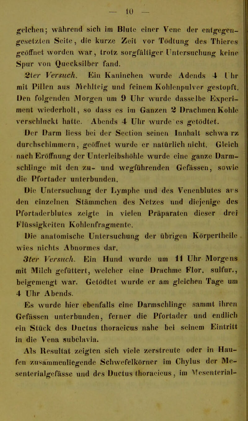 gelchen; während sich Im Blute einer Vene der enlgegen- geset/len Seite, die kurze Zeit vor Tödtung des Thieres geöffnet worden war, trotz sorgfältiger rntersuchutig keine Spur von Quecksilber fand. 2ier Versuch. Ein Kaninchen wurde Adcnds 4 l lir mit Pillen aus Mehiteig und feinem Koldenpnivor gestopft. Den folgenden Morgen um 9 Ulir wurde dasselbe Experi- ment wiederholt, so dass es im Ganzen 2 Drachmen Kohle verschluckt hatte. Abends 4 Uhr Avurde es getödtet. Der Darm liess bei der Section seinen Inidialt schwa t'a durchscliinnnern, geöffnet wurde er natürlich nicht. Gleich nach Firöffnung der ünterleibshöhle wurde eine ganze Darm- schlinge mit den zu- und wegführenden Gefässen, sowie die l'fortader unterbunden. Die Untersuchung der Lymphe und des Venenblutes avs den einzelnen Stämnichen des Netzes und diejenige des Pfortaderblules zeigte in vielen Präparaten dieser drei F'lüssigkeiten Kohlenfragmente. Die anatomische Untersuchung der übrigen Körpertheile . wies nichts Abnormes dar. 3ter Versuch. Ein Hund wurde um 11 Uhr Morgens mit Milch gefüttert, welcher eine Drachme Flor, sulfur., beigemengt war. Getödtet wurde er am gleichen Tage um 4 Uhr Abends. Es wurde hier ebenfalls eine Darmschlinge sammt ihren Gefässen unterbunden, ferner die Pfortader und endlich ein Stück des Ductus thoraeicus nahe bei seinem Eintritt in die Vena subclavia. Als Resultat zeigten sich viele zerstreute oder in Hau- fen zusammenliegende Schwefelkörner im Chylus der Me- senterialgcfässe und des Ductus thoraeicus, im Mesenterial-