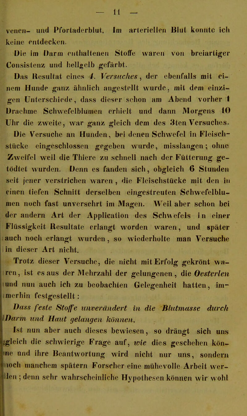 vencii- und Pfortaderblut. Im arteriellen Blut konutc Ich keine entdecken. üle im Darm (Mitlialtenen Stoffe waren von breiartiger Consistenz und liellficlb gefärbt. Das Resultat eines 4. Versticlies, der ebenfalls mit ei- nem Hunde ganz, ähnlich angestellt wurde, mit dem ein/J- gen Unterschiede, dass dieser sehen am Abend vorher 1 Draehme Schwefelblumen eriiielt und dann Morgens 10 Uhr die zweite, war ganz, gleich dem des 8ten Versuches. Die Versuche an Hunden, bei denen Schwefel in F'leisch- stückc eingeschlossen gegeben wurde, misslangen; ohne Zweifel weil die Thiere zu schnell nach der Fütterung ge- tödtet wurden. Denn es fanden sich, obgleich 6 Stunden seit jener verstrichen waren , die Fleischstücke mit den in einen tiefen Schnitt derselben eingestreuten Schwefelblu- men noch fast unversehrt im Magen. Weil aber schon bei der andern Art der Application des Schwefels In einer Flüssigkeit Resultate erlangt worden waren, und später jauch noch erlangt wurden, so wiederholte man Versuche lin dieser Art nicht. Trotz dieser Versuche, die nicht mit Erfolg gekrönt wa- iren, ist es aus der Mehrzahl der gelungenen, die Oesterlen lund nun auch Ich zu beobachten Gelegenheit hatten, im- imerhin festgestellt: Dass feste Stoffe unverändert in die Blutmasse durch \Darm und Haut gelangen können, Ist nun aber auch dieses bewiesen, so drängt sich uns jigleich die schwierige Frage auf, loie dies geschehen kön- me und ihre Beantwortung wird nicht nur uns, sondern laoch manchem spätem Forscher eine mühevolle Arbeit wer- Uen ; denn sehr wahrscheinliche Hypothesen können wir wohl