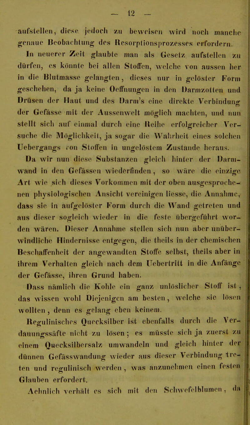 aiifstellen, diese jedoeli zu beweisen wird noch nianclie genaue Deobaelitung des Resorp(ions|)ro/,esses erfordern. In neuerer Zeit glaubte man als Gesetz aufstellen y,u dürfen, es könnte bei allen Stoffen, welche von aussen her in die Blutmasse gelangten, dieses nur in gelöster Form geschehen, da ja keine Oeffnungen in den Darmzotten und Drüsen der Haut und des üarm's eine direkte Verbindung der Gefässe mit der Aussenwelt möglich machten, und nun stellt sich auf einmal durch eine Iteihe erfolgreicher Ver- suche die Möglichkeil, ja sogar die Wahrheit eines solchen Uebergangs lon Stoffen in ungelöstem Zustande heraus. Da wir nun diese Substanzen gleich hinler der Darni- WHnd in den Gefässeu Aviederfindcn , so wäre die einzige Art wie sich dieses Vorkommen mit der oben ausgesproche- nen j)hyslologischen Ansicht vereinigen licsse, die Annahme, dass sie in aufgelöster Form durch die Wand getreten und aus dieser sogleich wieder in die feste übergefiihrt wor- den wären. Dieser Annahme stellen sich nun aber unüber- windliche Hindernisse entgegen, die theils in der chemischen Beschaffenheit der angewandten Stoffe selbst, theils aber in ihrem Verhalten gleich nach dem üebertritt in die Anfänge der Gefässe, ihren Grund haben. Dass nämlich die Kohle ein ganz unlöslicher Stoff ist , das wissen wohl Diejenigen am besten, welche sie lösen wollten , denn es gelang eben keinem. Regulinisches Quecksilber ist ebenfalls durch die Ver- dauunffssäfte nicht zu lösen : es müsste sich ja zuerst zu einem Quecksilbersalz umwandeln und gleich hinter der dünnen GefässAvandung wieder aus dieser Verbindung tre- ten und reffulinisch werden , was anzunehmen einen festen Glauben erfordert. Aehnlich verhält es sich mit den Schwefelblumen, da