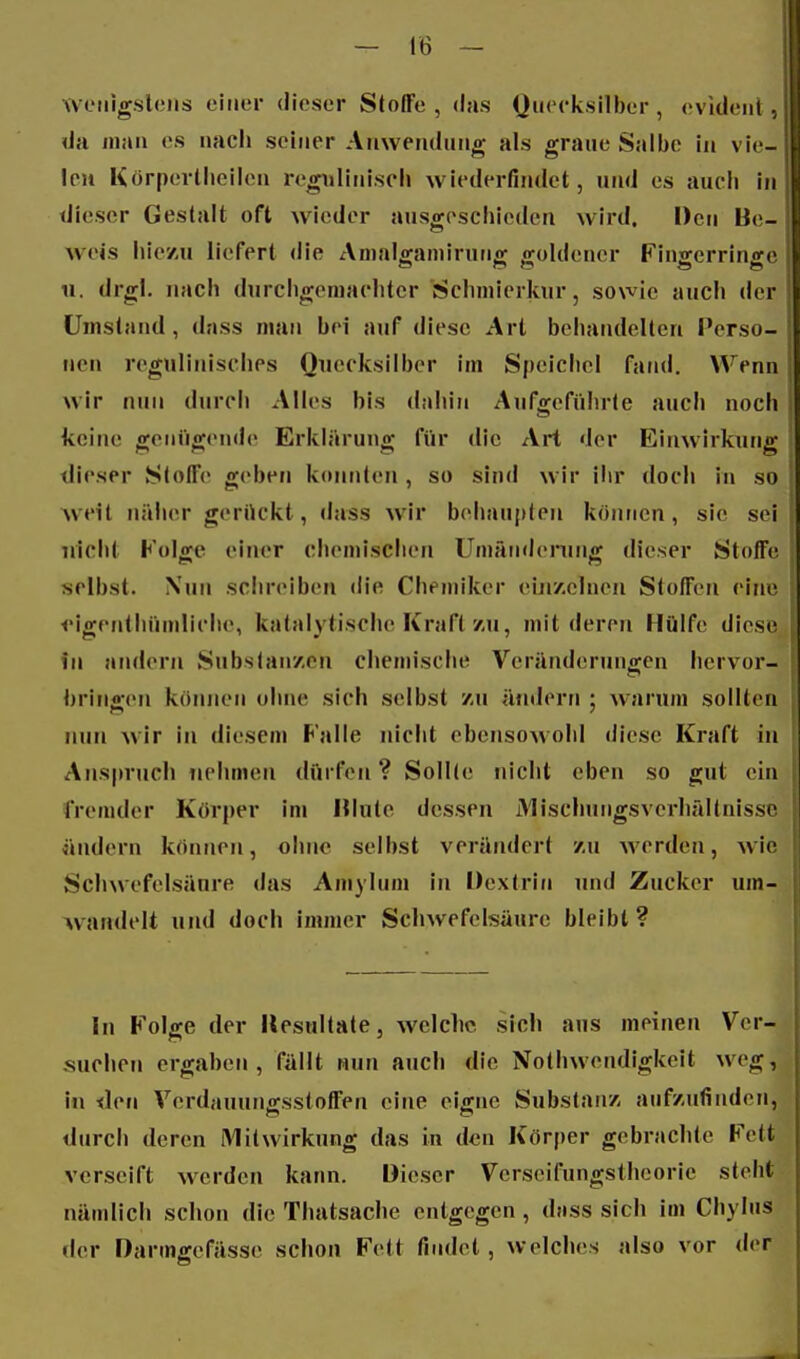 weiiigslciis einer dieser Stoffe , das yucck.silber , evident , da man es nach seiner Anwendung als graue Salbe in vie- len K örp(!rtlieil(Mi i'egiilinisch wiederfindet, und es auch in dieser Gestalt oft wieder ausgeschieden wird. Den Be- weis hiey,u liefert die Auialffaniiruno^ xroldener Fiufferrinnrc n. drgl. nach durchgemachter üschniierkur, sowie auch der üjnsland, dass man bei auf diese Art behandelten Perso- nen regulinisches Quecksilber im Speichel fand. Wenn wir nun durch Alles bis dahin Aufgeführte auch noch keine wenügende Erkläruno; für die Art der Einwirkunfi* dieser Stoffe geben konnten , so sind wir ihr doch in so weit näher gerückt, «lass wir behaupten könticn, sie sei nicht Folge einer chemischen Umänderung dieser Stoffe selbst. Nun schreiben die Chemiker eiji/.clnen Stoffen eine •eigenthüniliche, katalytische Kraft'/,u, mit deren Hülfe diese in andern Substanzen chemische Veränderungen hervor- bringen können ohne sich selbst /-u ändern ; warum sollten nun wir in diesem Falle nicht ebensowohl diese Kraft in Ans|)ruch nehmen dürfen? Sollte nicht eben so gut ein fremder Körper im Hinte dessen iYlisclningsverhältnis.si ändern können, ohne selbst verändert /u werden, wir Schwefelsäure das Amylnm in Dextrin und Zucker um- wandelt und doch immer Schwefelsäure bleibt ? In Folge der Resultate, welche sich aus meinen Ver- suchen ergaben, fällt nun auch die Nothwendigkeit weg, i« den Verdauungsstoffen eine eigne Substanz aufzufinden, durch deren iVlilWirkung das in den Körper gebrachte Fett verseift werden kann. Dieser Vcrseifungsthcorie steht nämlich schon die Thatsache entgegen , dass sich im Chylus der Darmgefässe schon Fett findet, welches also vor der