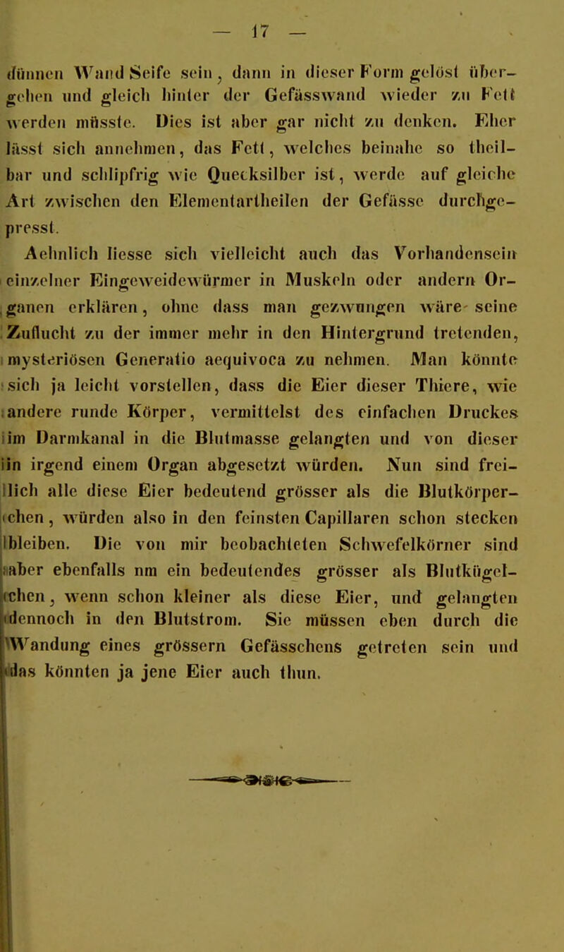 (füiinon Wand Seife sein, dann in dieser Form gelosl über- höhen und gleich liinler der Gefässwand wieder vm Fett werde)! mftssfe. Dies ist aber gar nicht zu denken. Fihcr lässt sich annehmen, das Fett, welches beinahe so theil- bar und schlipfrig wie Quecksilber ist, werde auf gleiche Art /Avischen den ITilementartheilen der Gefüsse durchge- presst. Aehnlich liesse sich vielleicht auch das Vorhandensein 1 einzelner Eingeweidewürmer in Muskeln oder andern Or- ,ganen erklären, ohne dass man gezwungen wäre-seine Zuflucht 7-u der immer mehr in den Hintergrund tretenden, i mysteriösen Generatio aequivoca zu nehmen. JMan könnte .sich ja leicht vorstellen, dass die Eier dieser Thiere, wie sandere runde Körper, vermittelst des einfachen Druckes iim Darmkanal in die Blutmasse gelangten und von dieser iin irgend einem Organ abgesetzt würden. Nun sind frei- llich alle diese Eier bedeutend grösser als die Blutkörper- [(chen, Avürden also in den feinsten Capillaren schon stecken ibleiben. Die von mir beobachteten Schwefelkörner sind saber ebenfalls nra ein bedeutendes grösser als Blutkügel- cchen, wenn schon kleiner als diese Eier, und gelangten Mennoch in den Blutstrom. Sie müssen eben durch die Wandung eines grössern Gefässchens getreten sein und Was könnten ja jene Eier auch thun.