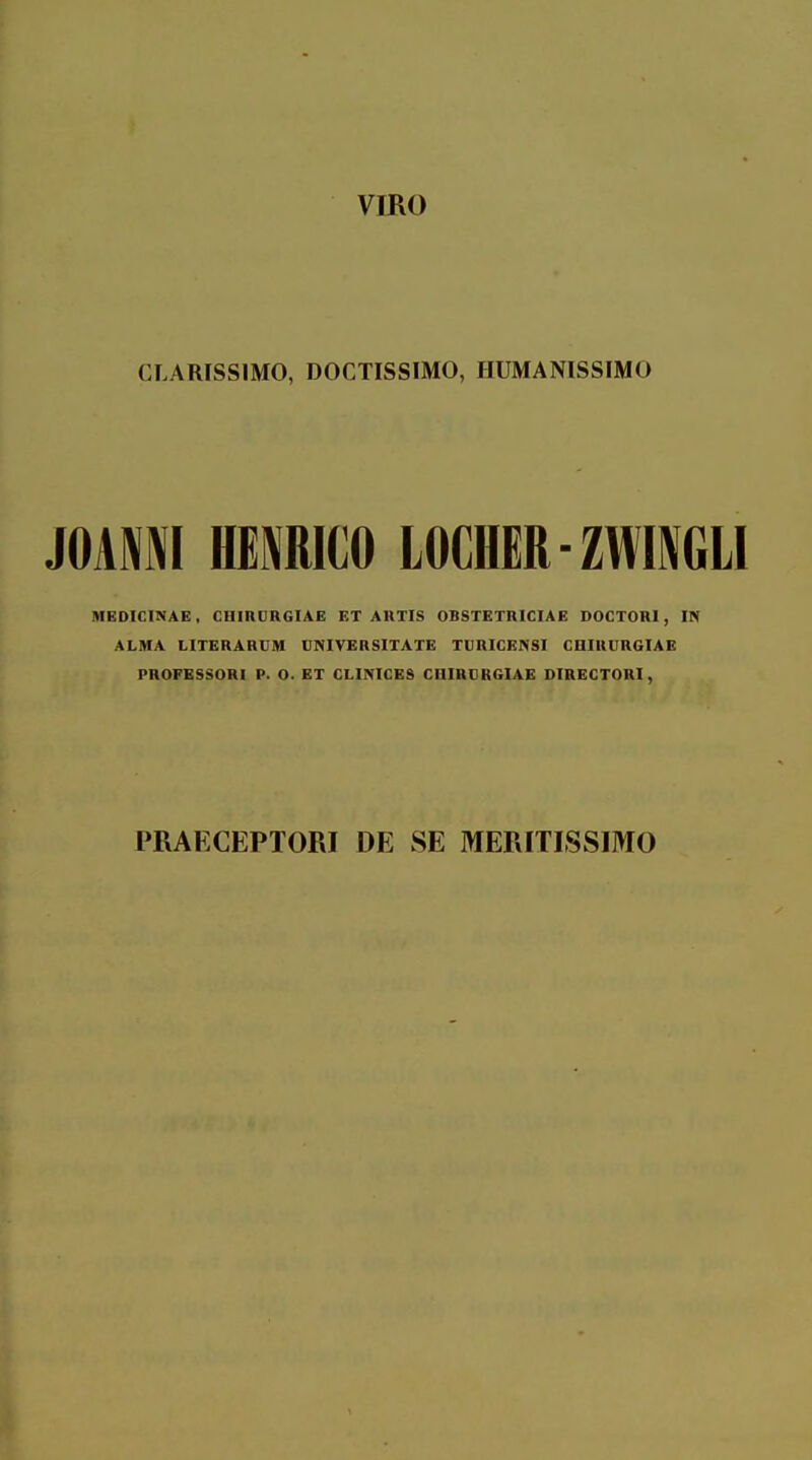 vmo CLARISSIMO, DOCTISSIMO, HUMANISSIMO mm\ HEMICO LOCHER-ZWIGLI MEDICINAE, CHmCRGIAE ET AIITIS OBSTETRICIAE DOCTORI, IN ALMA LITERARCM CNIVERSITATE TCRICENSI CDIRCRGIAE PHOFESSORI P. O. ET CLIMCES CHIRCRGIAE DIRECTORI, PRAECEPTORI DE SE MERITISSIMO