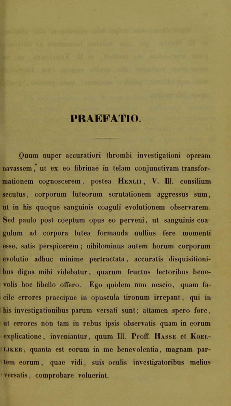 PRAEFATIO. (}uum nuper accuratiori thrombi investigalioni operam navassem,' ut ex eo fibrinae in telam conjunctivam transfor- mationem cognoscerem, postea Henlii , V. 111. consilium seculus, corporum luteorum scrutationem aggressus sum, ut in his quoque sanguinis coaguli evolutionem observarem. Sed paulo post coeptum opus eo perveni, ut sanguinis coa- gulum ad corpora lulea formanda nullius fere momenti esse, satis perspicerem; nihilominus autem horum corporum evolutio adhuc minime pertractata, accuratis disquisitioni- bus digna mihi videbatur, quarum fructus lectoribus bene- volis hoc libello offero. Ego quidem non nescio, quam fa- cilc errores praecipue in opuscula tironum irrepant, qui in i his investigationibus parum versati sunt; altamen spero fore, I ut errores nbn tam in rebus ipsis observatis quam in eorum explicalione, invenianlur, quura 111. Proff. Hasse et Koel- LiKER, quanta est eorum in me bcnevolentia, magnam par- I tem eorum, quae vidi, suis oculis investigatoribus melius  versalis, comprobare voluerint.