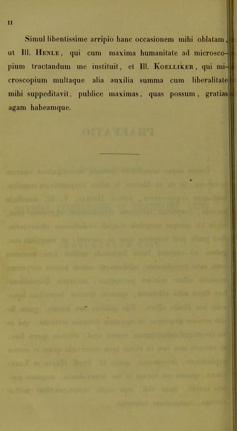 Simul libenlissimc arripio hanc occasionem mihi oblalam, ul III. Henle , qui cum maxima humanitatc ad microsco- pium tractandum me inslituit, el III. Koelliker , qui mi- croscopium multaque alia auxilia summa cum libcralitat( mihi suppeditavit, publice maximas, quas possum, gratias agam habeamquc.