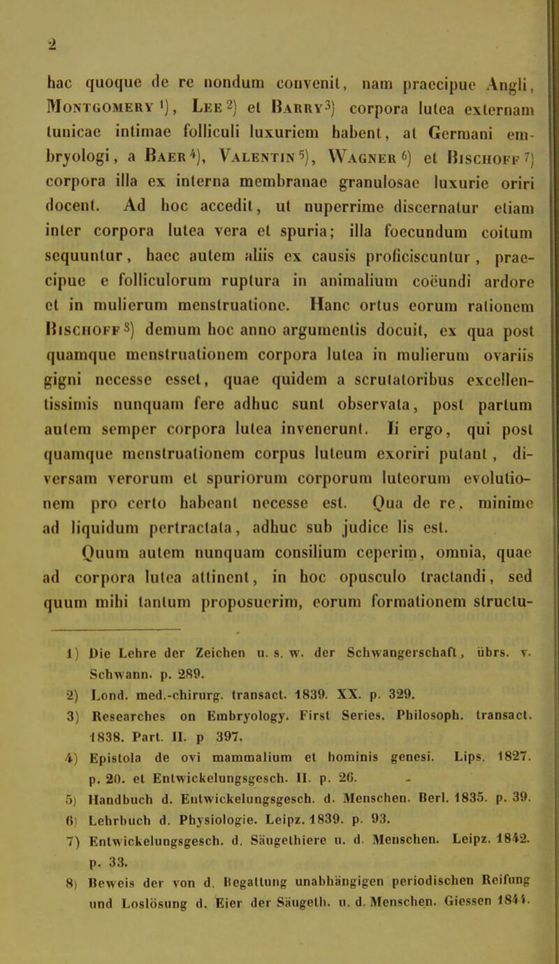 hac quoque de rc nondum couvcnil, nam praccipuo Angli MoNTGOMERY >), Lee 2) el Baurv3) corpora lulea cxlernan tunicac intimae folliculi luxuricm habcnl, al Gcrmani eni bryologi, a Baer*), Valentin^), Wagner *) et Bisciiofk  corpora illa ex interna membranae granulosae luxurie orin (locent. Ad hoc accedit, ut nuperrime disccrnatur cliam inler corpora iutea vera et spuria; illa foccundum coitum scquunlur, haec autem aliis ex causis proficiscuntur, prae- cipue c folliculorum ruplura in animaliuni coiiundi ardorc et in mulierum menstruationc. Hanc ortus corum ralionem BisciioffS) dcmum hoc anno argumcntis docuit, cx qua post quamquc mcnstrualioncm corpora lutca in mulicrum ovariis gigni necessc csset, quae quidcm a scrulatorihus cxcellen- tissimis nunquam fere adhuc sunt obscrvata, post partum autem scmper corpora lutca invencrunl. li ergo, qui post quaraque racnstrualionem corpus luteum exoriri putant, di- versam verorum el spuriorum corporum luleorum evolutio- nera pro certo haboant nocessc est. Qua de re, rainimc ad liquidum pertraclala, adhuc sub judicc lis cst. Quum autem nunquam consiliura ceperim, omnia, quac ad corpora lulca attinent, in hoc opusculo traclandi, scd quum mihi tantum proposucrim, eorum formationem structu- 1) Die Lehre der Zeichen u. s. w. dcr Schwangerschafl, iibrs. v. Schwann. p. 289. •2) Lond. med.-chinirg:. Iransacl. 1839. XX. p. 329. 3) Researchcs on Embryology. Firsl Series. Philosoph. transact. 1838. Part. IL p 397. 4) Epislola de ovi mammalium et hominis genesi. Lips. 1827. p. 20. el Enlwickelungsgesch. IL p. 26. .5) llandbuch d. Eutwickelungsgesch. d. Menschen. Berl. 1835. p. 39. 6) Lehrbuch d. Physiologie. Leipz. 1839. p. 93. 7) Enlwickeluogsgesch. d. Saugelhiere n. d. Meuschen. Leipz. 1842. p. 33. 8) Beweis der von d. «egadung unabhangigen periodischen Reifung und Loslbsung d. Eier der Saugeth. u. d. Menschen. Giessen 184i.