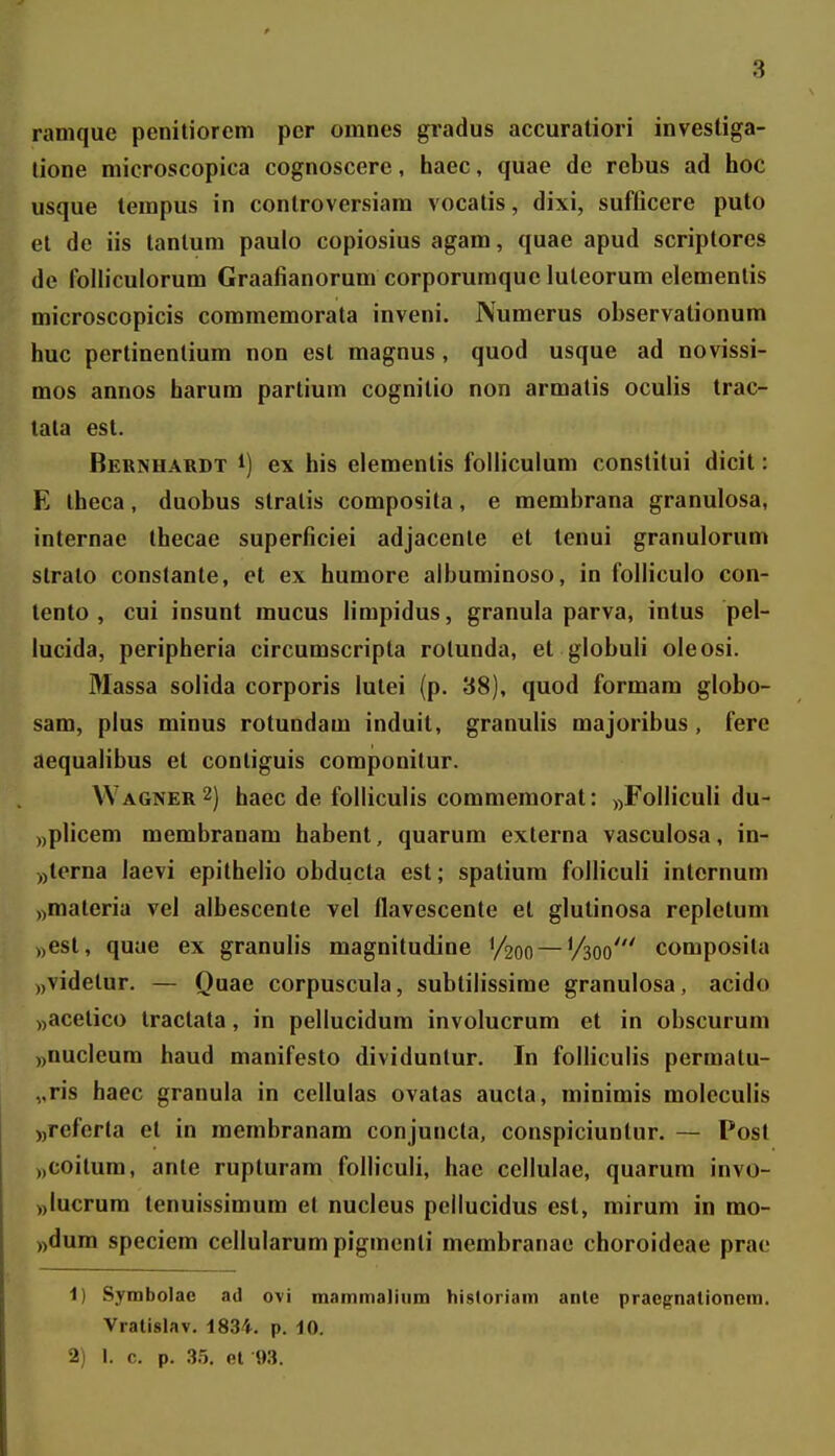 ramque penitiorcm per omnes gradus accuraliori investiga- lione microscopica cognoscere, haec, quae de rebus ad hoc usque tempus in conlroversiam vocalis, dixi, suflicere puto et de iis tanlum paulo copiosius agam, quae apud scriptores de follicuiorum Graafianorum corporuraque luteorum elementis microscopicis commemorata inveni. Numerus observationum huc pertinentium non est magnus , quod usque ad novissi- mos annos harum partium cognitio non armalis oculis trac- tata est. Bernhardt 1) ex his elementis folliculum constitui dicit: E theca, duobus stralis composita, e membrana granulosa, internae thecae superficiei adjacenle et lenui granulorum slralo constante, et ex humore albuminoso, in folliculo con- tento , cui insunt mucus limpidus, granula parva, intus pel- lucida, peripheria circumscripta rotunda, et globuli oleosi. Massa solida corporis lutei (p. 38), quod formam globo- sam, plus minus rotundam induit, granulis majoribus , fere aequalibus et conliguis componilur. Wagner2) haec de folliculis commemorat: „FollicuIi du- „plicem membranam habent, quarum externa vasculosa, in- ))terna laevi epithelio obducta est; spatium folliculi internum «materia vel albescente vel flavescente et glutinosa repletum ),est, quae ex granulis magnitudine 1/200 — V300' composita ),videlur. — Quae corpuscula, subtilissime granulosa, acido «acelico Iractala, in pellucidum involucrum et in obscurum „nuclcum haud manifesto dividuntur. In folliculis permatu- ,.ris haec granula in cellulas ovatas aucta, minimis moleculis ))referta et in membranam conjuncta, conspiciuntur. — Posl ))Coitum, ante rupturam folliculi, hae cellulae, quarum invo- ))Iucrum tenuissimum et nucleus pcllucidus cst, mirum in mo- ))dum speciem cellularum pigmenti membranac choroideae prac 1) Symbolac ad ovi mammaliiim hisloriam anle pracgnationera. Vratislav. 1834. p. 10. 2) I. c. p. .35. el 9.3.