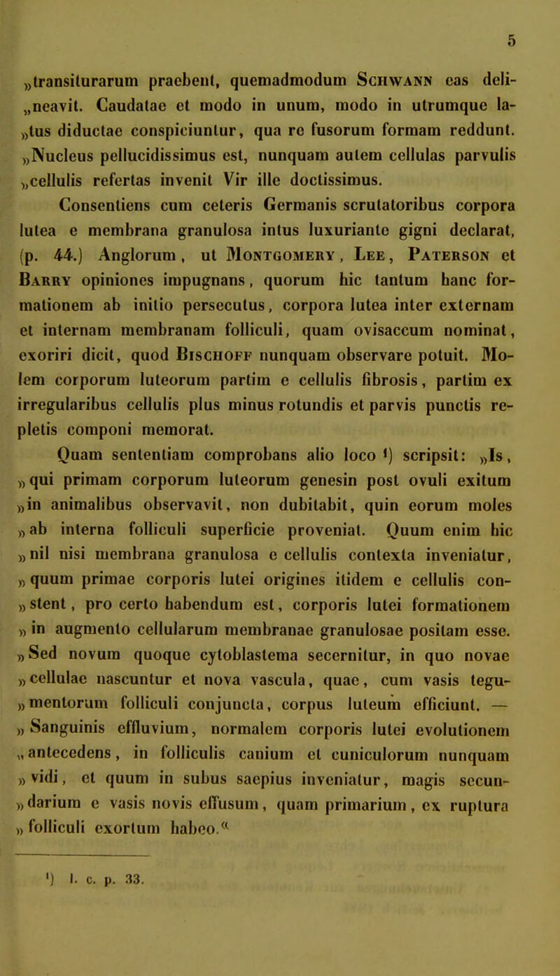 ))transituraruin praebent, quemadmodum Schwann cas deli- „neavit. Caudatae et modo in unum, modo in utrumque la- ))lus diduclae conspiciunlur, qua rc fusorum formam reddunt. ,)]NucIeus pellucidissimus est, nunquam autem cellulas parvulis ),cellulis refertas invenit Vir ille doctissimus. Consentiens cum ceteris Germanis scrutatoribus corpora lutea e membrana granulosa intus luxurianto gigni declarat, (p. 44.) Anglorum, ut Montgomery , Lee , Paterson et Barry opiniones impugnans, quorum hic tantum hanc for- mationem ab inilio persecutus, corpora lutea inter externam et internam membranam folliculi, quam ovisaccum nominat, exoriri dicit, quod Bischoff nunquam observare potuit. Mo- lem corporum luteorum partim e cellulis fibrosis, partim ex irregularibus cellulis plus minus rotundis et parvis punctis re- pletis componi memorat. Quam senlentiam comprobans alio loco •) scripsit: ))Is, ))qui primam corporum luteorum genesin post ovuli exitum ))in animalibus observavit, non dubitabit, quin eorum moles ))ab interna folliculi superficie provenial. Quum enim hic ))nil nisi membrana granulosa e cellulis contexta inveniatur, ,) quum primae corporis lutei origines itidem e celluiis con- )) stent, pro certo habendum est, corporis lutei formationem „ in augmento cellularum membranae granulosae positam esse. ,)Sed novum quoque cytoblastema secernitur, in quo novae ))CelIulae nascuntur et nova vascula, quae, cum vasis tegu- ))mentorum folliculi conjuncla, corpus luteum efficiunt. — ), Sanguinis effluvium, normalcra corporis lutei evolutioneni „ antecedens, in folliculis canium et cuniculorum nunquam ,)Vidi, et quum in subus saepius inveniatur, magis secun- )) darium e vasis novis clTusum, quam primarium, cx ruptura )) folliculi exortum habco/^ ') I. c. p. 33.