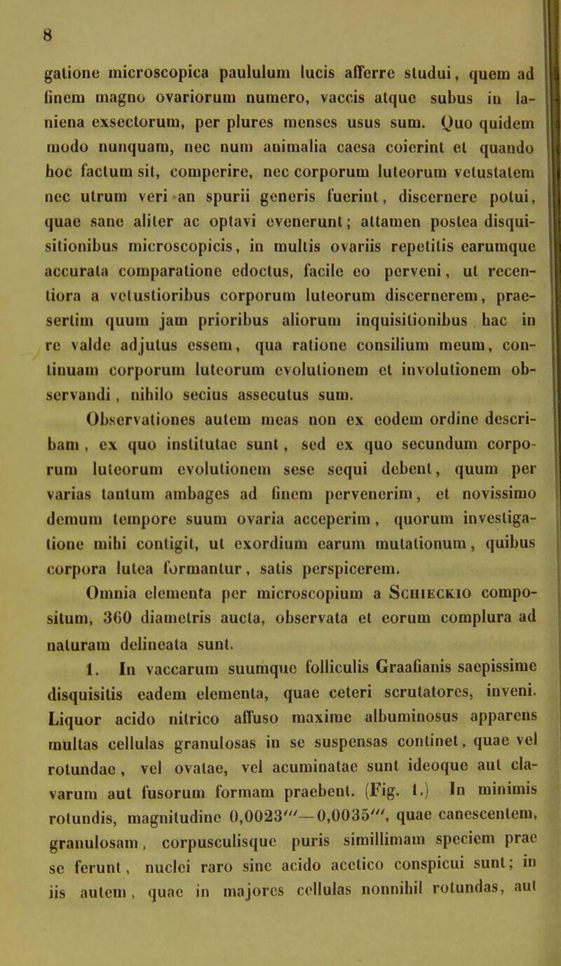 galione microscopica paululum lucis afferre sludui, quem ad finem magno ovariorum numcro, vaccis atque subus iu la- niena exsectorum, per plures menscs usus sum, Quo quidem modo nunquam, nec num animalia caesa coicrint et quando hoc faclum sil, comperire, nec corporum luleorum velustalem nec utrum veri an spurii generis luerinl, disccrnere potui, quae sane aliler ac optavi evenerunt; attamen postea disqui- sitionibus microscopicis, in mullis ovariis repetitis earumque accurata comparatione edoctus, facile eo perveni, ut recen- tiora a vclustioribus corporum luteorum discernerem, prae- sertim quum jam prioribus aliorum inquisilionibus bac in re valde adjutus essem, qua ratione consilium meum, con- tinuam corporum lutcorum evolulionem et involutionem ob- scrvandi, nibilo secius assecutus sum. Observationes autem meas non ex eodem ordine descri- bam , cx quo institutae sunt, sed ex quo secundum corpo- rum luleorum cvolutioncm sese sequi debenl, quum per varias lantum ambages ad Cncm pervenerim, et novissimo deraum lempore suum ovaria acceperim, quorum investiga- tione mihi contigit, ut cxordium earum mutationum, quibus corpora lutea formantur, satis perspiccrem. Omnia elementa per microscopium a Scuieckio compo- situm, 360 diamctris aucla, observata et eorum complura ad naturam dciincata sunt. 1. In vaccarum suumquc folliculis Graafianis saepissime disquisitis eadem elementa, quae ceteri scrutatores, inveni. Liquor acido nitrico afluso maximc albuminosus apparcns mullas cellulas granulosas in se suspensas conlinet, quae vel rotundae , vel ovatae, vel acuminatac sunt ideoquc aut cla- varum aul fusorum formam praebenl. (Fig. !.) In minimis rotundis, magnitudine 0,0023'—0,0035', quae canescentem, grauulosam, corpusculisque puris simillimam specicm prac sc ferunt, nuclci raro sine acido acctico conspicui sunt; iii iis autcm, quac in majorcs collulas nonnihil rotundas, aul