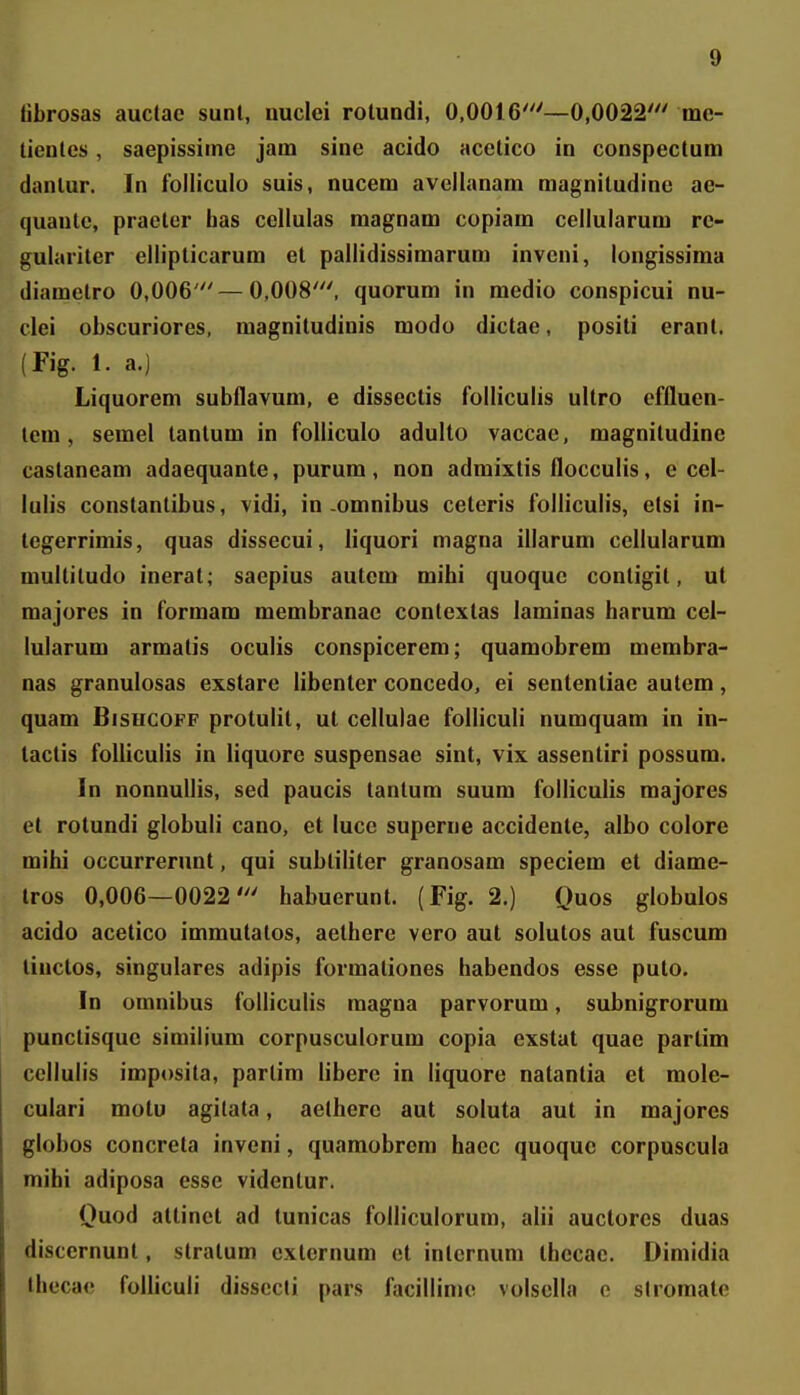 tibrosas auctae sunl, nuclei rotuadi, 0,0016'—0,0022' me- tienles, saepissiine jam sine acido acetico in conspectum danlur. In folliculo suis, nucem avellanam magnitudine ae- quautc, praeter has cellulas magnam copiam cellularum rc- gulariter ellipticarum et pallidissimarum inveni, longissima diametro 0,006'—0,008', quorum in medio conspicui nu- clei obscuriores, magniludinis modo dictae, positi erant. (Fig. 1. a.) Liquorem subflavum, e dissectis folliculis ultro cffluen- lem, semel lantum in folliculo adulto vaccae, magnitudine castaneam adaequante, purum, non admixlis flocculis, e cel- lulis constantibus, vidi, in-omnibus ceteris folliculis, elsi in- tegerrimis, quas dissecui, liquori magna illarum cellularum multitudo inerat; saepius autem mihi quoque contigit, ut majores in formam membranac contextas laminas harum cel- lularum armatis oculis conspicerem; quamobrem membra- nas granulosas exstare libenter concedo, ei sentenliae aulem, quam Bisucoff protulit, ul cellulae folliculi numquam in in- tactis folliculis in liquore suspensae sint, vix assentiri possum. In nonnullis, sed paucis tantum suum folliculis majores et rotundi globuli cano, et luce superne accidente, albo colore mihi occurrerunt, qui subliliter granosam speciem et diame- tros 0,006—0022' habuerunt. (Fig. 2.) Quos globulos acido acetico immutatos, aethere vero aut solutos aut fuscum tinctos, singulares adipis formationes habendos esse puto. In omnibus folliculis raagna parvorum, subnigrorum punctisque similium corpusculorum copia exstat quae partim cellulis imposila, parlim libere in liquore natantia et mole- culari motu agilata, aelherc aut soluta aut in majores globos concreta inveni, quamobrem hacc quoquc corpuscula mihi adiposa esse videntur. Quod atlinct ad tunicas folliculorum, alii auctorcs duas discernunt, stratum cxternum el internum ihecae. Dimidia thecae folliculi dissccli pars facillime volsclla o sliomatc