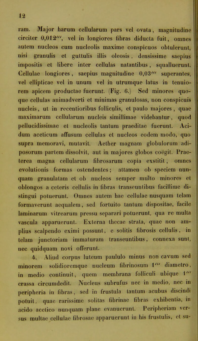 ram. Major barum ccllularum pars vel ovata, raagnitudine circiler 0,012', vel in longiores fibras diducla fuil, omnes autem nucleos cum nucleolis maxime conspicuos obtulerunt, nisi granulis ct guttulis illis oleosis. densissirae saepius iniposilis et libere inter cellulas natantibus, squallucrunt. Cellulae longiores, saepius magnitudine 0,03' superantes, vel ellipticae vel in unura vel in utrumque latus in tenuio- rem apicem productao fuerunt. (Fig. 6.) Sed rainores quo- quc cellulas animadverti ct minimas granulosas, non conspicuis nucleis, ut iu rocentioribus folliculis, ct paulo majores, quae maxiraarura ccllularum nuclcis simillimae videbantur, quod pcllucidissiraac et nuclcolis lantura praeditac fuerunt. Aci- dum aceticum afTusum cellulas ct nucleos codem modo, quo supra menioravi, mulavit. Aether raagnam globulorum adi- posorum partem dissolvit, aut in majorcs globos cocgit. l*rac- terca magna cellularum fibrosarum copia exslitit, omnes cvolutionis formas ostendentcs; attamcn ob speciem nun- quam granulalam ct ob nucleos semper raulto minores et oblongos a ceteris cellulis in fibras Iransounlibus facillimc di- stingui potucrunt. Omncs autem hae cellulae nusquam telam forraavcrunt aequalera, sed fortuito lantura dispositae, facile larainarura vitrcarura pressu separari poluerunt, qua rc multa vascula apparuerunt. Extcrna thecac strata, quae non am- plius scalpeudo exirai possunt, c solitis fibrosis ccllulis, in tclam junctoriara immaturara transeuntibus, connexa sunl, uec quidquara novi offerunt. 4. Aliud corpus luteum paululo minus non cavura sed minorera solidioreraque nucleura fibrinosura 1' diamctro, in medio continuit, quem raembrana folficuli ubiquc 1' crassa circuradcdit. Nucleus subrufus nec in medio, nec in peripheria in fibras, sed in frustula tantum acubus discindi potuit, quac rarissimc solitas fibrinac fibras exhibentia, in acido acelico nunquara planc cvanucrunt. Pcriphcriara vcr- sus raultac cellulac fibrosac apparuerunt in his frustulis, ct su-