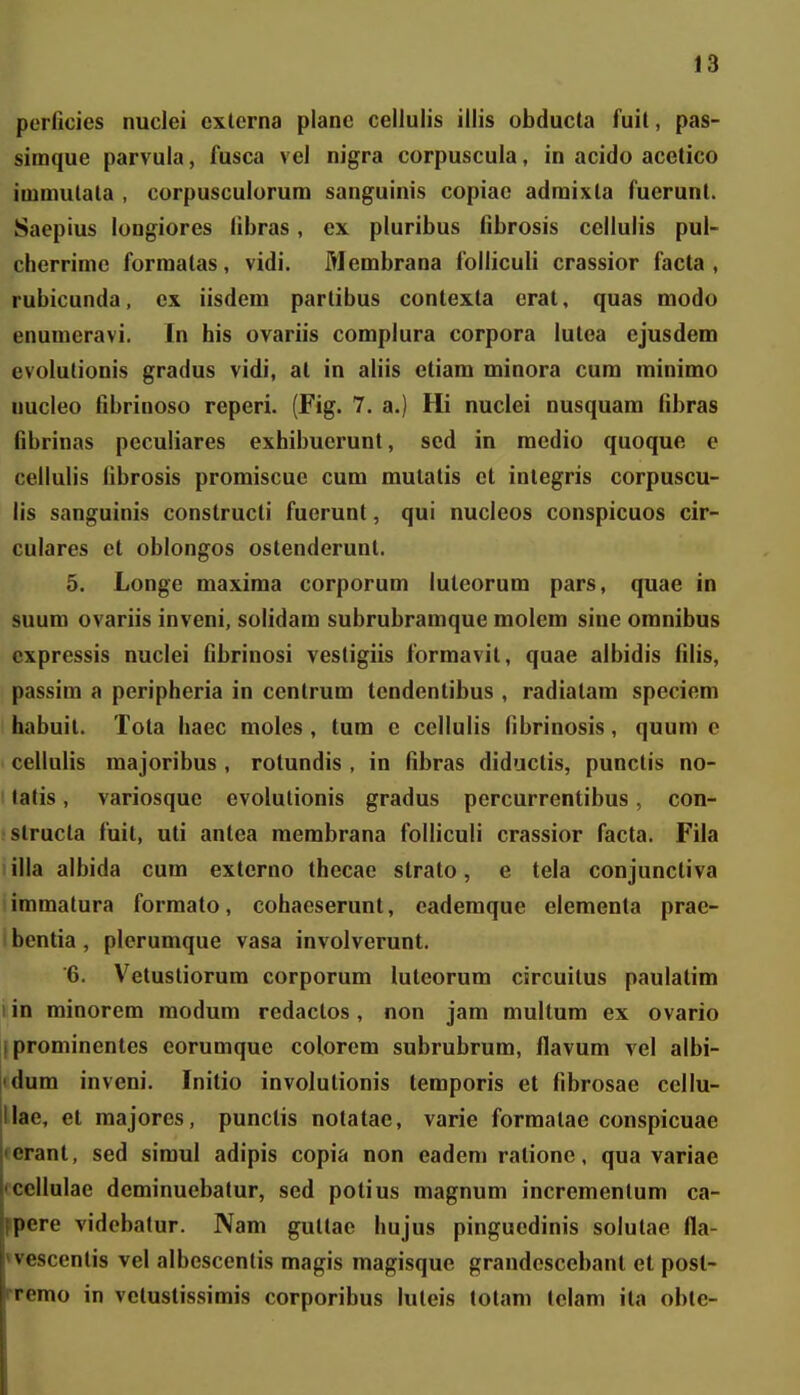 perficies nuciei cxterna planc cellulis illis obducta fuit, pas- simque parvula, fusca vel nigra corpuscula, in acido acetico immulata , corpusculorum sanguinis copiae adraixta fuerunt. Saepius longiores libras, ex pluribus fibrosis cellulis pul- cherrime forraalas, vidi. Merabrana folliculi crassior facta , rubicunda, ex iisdem partibus contexta erat, quas modo enumeravi. In his ovariis complura corpora lutea ejusdem evolutionis gradus vidi, at in aliis ctiara rainora cura minimo nucleo fibrinoso reperi. (Fig. 7. a.) Hi nuclei nusquara fibras fibrinas peculiares exhibuerunt, sed in raedio quoque c cellulis fibrosis proraiscuc cum raulalis et integris corpuscu- iis sanguinis constructi fuerunt, qui nucleos conspicuos cir- culares et oblongos ostenderunt. 5. Longe maxiraa corporura luteorum pars, quae in suum ovariis inveni, solidam subrubramque raolem sine omnibus expressis nuclei fibrinosi vestigiis formavit, quae albidis filis, passira a peripheria in cenlrura tendentibus , radialam speciem habuit. Tota haec moles , tum e cellulis fibrinosis, quum c cellulis raajoribus , rotundis , in fibras diductis, punctis no- latis, variosquc evolulionis gradus percurrentibus, con- slructa fuit, uti antea raembrana folliculi crassior facta. Fiia illa albida cum externo thecae strato, e teia conjunctiva iraraatura forraato, cohaeserunt, eaderaque elementa prae- bentia, plerumque vasa involverunt. 6. Vetustiorura corporum luteorum circuilus paulatim i in rainorera raodura redactos, non jara raultura ex ovario iprominentes eoruraquc colorera subrubrum, flavum vel albi- jidura inveni. Initio involutionis temporis et fibrosae ccllu- lliae, et majores, punctis notatac, varie formatae conspicuae «eranl, sed siraul adipis copia non eadeni ratione, qua variae tceliulae derainuebatur, sed potius raagnum increraentura ca- ppere vidcbalur. Nara gultae hujus pinguedinis solutae fla- «vescenlis vel albcscenlis raagis magisque grandcscebant et post- rremo in vetustissimis corporibus iuteis totam teiam ita oble-