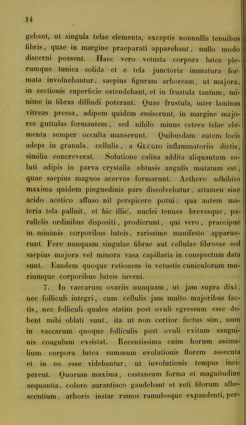 gebant, ul singula telae eloraenta, exceptis nonnullis tenuil)i fibris, quae in margine praeparati apparebant, nullo mod discerni possent. Haec vero vetusta corpora lutca ph rumque tunica solida et e tela junctoria immatura lo: mala involuebantur, saepius figuram arboroam, ut major^ in sectionis superficie ostendebant, et in frustula tantum, in nime in fibras diffindi poterant. Ouae frustula, inter lamiii vilreas pressa, adipem quidem emiserunt, in margine maj< res gutlulas formantem , sed nihilo minus cetcra telae el( menta sempcr occulta manserunl, Quibusdam autem loci> adeps in granula, cellulis, a GLirGio inflammatoriis diclis, simiUa concreverat. Solulione calina addila aliquantum so- luti adipis in parva cr^-slalla obtusis angulis mutatum est, quae saepius magnos acervos formarunt. Aelhere adhibito maxima quidera pinguedinis pars dissolvcbalur, altamen sine acido acetico afluso nil perspicere potui: qua autem ma- teria tela palluit, et hic illic', nuclei tenues brevesque, pa- rallelis ordinibus dispositi, prodierunl, qui vero, praeoipue in minirais corporibus luteis, rarissime manifesto apparuo- runt. Fcre nunquam singulac fibrae aut cellulac fibrosae scd saopius raajora vel niinora vasa capillaria in conspectum data sunt. Eandera quoque rationem in vetustis cuniculorum mu- riumque corporibus luteis inveni. 7. In vaccarum ovariis nunquam , ut jara supra dixi, nec folliculi integri, cura cellulis jara multo majoribus fac- tis, nec folliculi quales statim posl ovuli egressum esse de- benl mihi oblali sunt, ita ut no.n certior factus sim, num in vaccarum quoque folliculis posL ovuli exilum sangui- nis coagulum exsislat. Recentissima enira horura anima- lium corpora lutea suramum evolulionis florem assecula el in eo osse videbanlur, ut involutionis tempus inci- perent. Ouorura niaxiraa, castaneara forma et magnitudine aequantia, colore aurantiaco gaudebant el reti filorum albe- scentium, arboris instar ramos ramulosque expandenti, per-