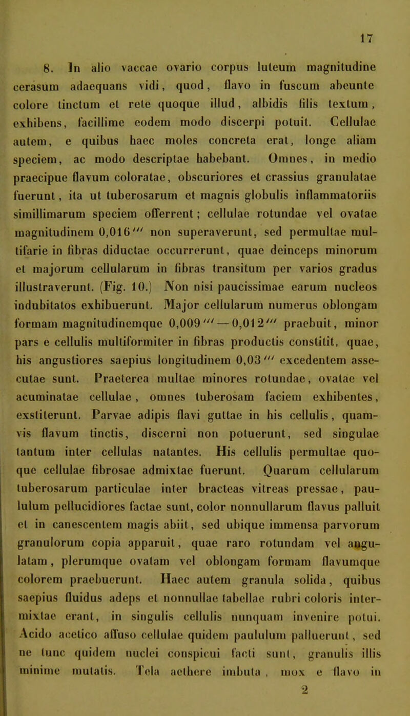 8. In alio vaccac ovario corpus luteuin raagniludine ccrasum adaequans vidi, quod, flavo in fuscum abeunte colore tiiictum et rele quoque illud, albidis lilis texlum, exhibens, tacillime eodem modo discerpi potuil. Cellulae autem, e quibus haec moles concrela eral, longe aliam speciem, ac modo descriptae habebant. Omnes, in medio praecipue flavum coloratae, obscuriores et crassius granulatae fuerunt, ila ut tuberosarum et magnis globulis inflaramaloriis simillimarum speciera offerrent; cellulae rotundae vel ovatae magnitudinem 0,016non superaverunt, sed perraullae mul- tifarie in fibras diductae occurrerunt, quae deinceps rainorura et majorum ccllularum in fibras transitura per varios gradus illuslraverunt. (Fig. 10.) Non nisi paucissimae earum nucleos indubitatos exhibuerunt. Major cellularum numcrus oblongam forraam magniludinemque 0,009' — 0,012' praebuit, rainor pars e cellulis raultiformiter in fibras productis constitit, quae, his angustiores saepius longiludinem 0,03' excedenlem asse- cutae sunt. Praeterea multae minores rotundae, ovatae vel acuminatae cellulae, omnes luberosam faciem exhibentes, exstiterunt. Parvae adipis flavi guttae in his cellulis, quam- vis flavura tinctis, discerni non potuerunt, sed singulae lantura inler ccllulas natantes. His cellulis perraultae quo- quc cellulae fibrosae adraixtae fuerunt. Quarura cellularura luberosarura particulae inter bracteas vitreas pressae, pau- lulum pellucidiores factae sunt, color nonnullarum flavus palluit el in canescentera magis abiit, sed ubique immensa parvorum granulorura copia apparuil, quae raro rotundam vel ai»gu- latam, plerumque ovatam vel oblongam forraam flavumque colorera praebuerunt. Haec autem granula solida, quibus saepius fluidus adeps et nonnullae tabellae rubri coloris intcr- mixtae erant, in singulis cellulis nun^iuani invenire potui, Acido acctico affuso cellulae quidem paululum palluerunt, sed ne tunc quidera nuclei conspicui facti sun(, granulis illis minirae mulatis. Tola aclhere imbuta , niox e llavo in 2