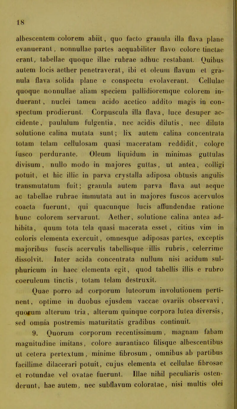 albescentem colorem abiit, quo facto graiiula illa flava plane evanuerant, nonnullae parlcs aequabiliter flavo colore tinclae erant, tabellae quoque illae rubrae adhuc rcslabant. Ouibus autem locis aether penetraverat, ibi et oleum flavum el gra- nula flava solida plane e conspectu evolaveranl. Ccllulae quoque nonnuliae aliam speciem pallidioremque colorem in- ducrant , nuclei tameu acido acetico addito magis in con- speclum prodierunl. Corpuscula illa flava, luce desuper ac- cidente, paululum fulgcnlia, ncc acidis dilutis, nec dilula solutione calina mutata sunl; lix autem calina concentrata totam lelara cellulosam quasi maceratam rcddidit, colore fusco pcrduranle. Olcum liquidum in minimas gultulas divisum, nullo modo in majores gultas, ut antea, colligi potuit, el hic illic in parva crystalla adiposa obtusis angulis Iransmulatum fuil; granula aulera parva flava aut aeque ac tabellae rubrae Immutala aul in majores fuscos acervulos coacta fucrunt, qui quacunquc lucis aflundendae ralionc hunc colorem servarunt. Aether, solulione calina antea ad- hibila, quum tola tela quasi macerata essel, cilius vim in coloris elementa exercuil, omuesque adiposas partcs, cxceptis niajoribus luscis acervulis tabcllisque illis rubris, celerrirae dissolvit. Inter acida concontrala nullum nisi acidum sul- phuricum in haec elementa egit, quod labellis illis e rubro coeruleum tinclis , lolam telara destruxit. Quae porro ad corporura luteorum involutionera perli- nent, optimc in duobus ejusdera vaccae ovariis observavi , quoffura alterum tria, alterum quinque corpora lutea diversis, sed omnia postremis maturilatis gradibus continuit. 9. Ouorura corporum recenlissimura, magnam fabam magnitudine imitans, colorc aurantiaco filisque albescentibus ut celera pertexlum, minirae fibrosura , omnibus ab parlibus facillime dilacerari potuit, cujus elementa et ccllulae fibrosae el rotundae vel ovatae fuerunl. Illae nihil peculiaris ostcn- derunt, haeautera, nec subflavum coloralae, nisi mullis olei