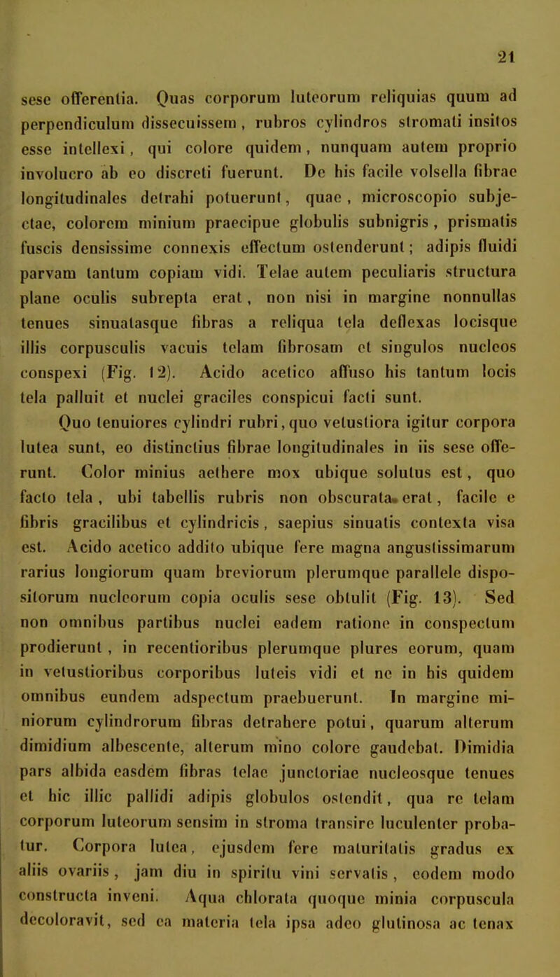 sesc olTerenlia. Quas corporuni luteorum reliquias quum ad perpendiculum dissccuissem , rubros cylindros slromali insilos esse inlellexi, qui colore quidem, nunquani autem proprio involucro ab eo discreti fuerunt. De his facile volsella fibrae longitudinales delrahi potuerunl, quac , microscopio subje- ctae, colorcm minium praecipue globulis subnigris , prismatis fuscis densissime connexis effectum ostenderunt; adipis fluidi parvam tantum copiam vidi. Telae aulem peculiaris structura plane oculis subrepta erat, non nisi in margine nonnullas tenues sinuatasque fibras a reliqua tela deflexas locisque iilis corpusculis vacuis tclam fibrosam ct singulos nuclcos conspexi (Fig. 12). Acido acetico afTuso his lantum locis tela palluit et nuclei graciles conspicui facti sunt. Quo tenuiores cylindri rubri,quo vetustiora igitur corpora lutea sunt, eo distinctius fibrae longiludinales in iis sese oCfe- runl. Color minius aetbere mox ubique solutus est, quo facto tela , ubi tabellis rubris non obscurata» erat, facilc e fibris gracilibus et cylindricis, saepius sinuatis contexta visa est. .\cido acetico addito ubique fere magna anguslissimarum rarius longiorum quam breviorum plerumquc parallele dispo- sitorum nucleorum copia oculis sese oblulil (Fig. 13). Sed non omnibus partibus nuclci eadem ratione in conspectum prodierunt , in recentioribus plerumque plures eorum, quam in veluslioribus corporibus luteis vidi et ne in bis quidem omnibus eundem adspectum praebucrunt. In raargine mi- niorum cylindrorum fibras detraherc potui, quarum alterum dimidium albescente, alterum mino colore gaudcbat. Dimidia pars albida easdem fibras telac juncloriae nucleosque tenues et hic illic pallidi adipis globulos oslendit, qua re telam corporum luleorum sensim in stroma transire luculenter proba- tur. Corpora lutea, ejusdcm fcre raalurilatis gradus ex aliis ovariis , jam diu in spiritu vini servatis , eodem modo constructa inveni. Aqua chlorala quoquc minia corpuscula decoloravit, scd ca malcria tela ipsa adeo glulinosa ac tenax