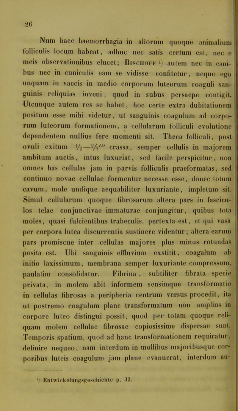 Num haec haemorrhagia iii ahorum quoque animaliuin folliculis locura habeal, adhuc nec salis certum esl, nec c meis observalionibus elucel; Bischoff i) aulem nec in cani- bus nec in cuniculis eara se vidisse confilelur, neque ego unquam in vaccis in raedio corporum luteorum coaguli san- guinis reliquias invcni, quod in subus persaepe conligil. Ulcunque autera res se habet, hoc cerle extra dubilalionem positum esse mihi videtur, ul sanguinis coagulum ad corpo- rum luteorura lormationem, a cellularum folliculi evolulionc dependenlem nullius fere momenti sil. Theca foUicuIi, posl ovuli exilum '/2—2/3' crassa, seraper cellulis in raajorem ambilura auctis, intus luxuriat, sed facile pcrspicilur. non oranes has cellulas jara in parvis folliculis praeforraatas, sed continuo novae cellulae forraenlur necesse esse, donec lolum cavum, molc undique aequabiliter luxurianlc, implclum sil. Simul cellularum quoque fibrosarura allera pars in fascicu- los telae conjunctivae immalurae conjungitur, quibus lola raoles, quasi fulcicnlibus trabeculis, pertexla est, et qui vasa per corpora lulea discurrentia suslinerc videntur; allera earura pars promiscuc inter cellulas majorcs plus rainus rotundas posila est. Ubi sanguinis ciHuviura exstitit, coagalum ab inilio laxissimum, membrana semper luxuriante compressura, paulalim consolidatur. Fibrina , subtiliter fibrala specie privata, in raolera abil inforraem scnsimque transformalio in cellulas fibrosas a pcripheria centrum versus procedit, ita ut postremo coagulura plane transforraatura non araplius in corpore luleo distingui possit, quod per lotam quoque reli- quam raolera cellulae fibrosae copiosissirae dispersae sunl. Tcraporis spatium, quod ad hanc Iransformalionera requiralur, definirc nequeo, nam interdum in mollibus majoribusque cor- poribus lutcis coagulum jara plane evanueral, inlerdum au- Enlwickehingsgeschichle p. .33.