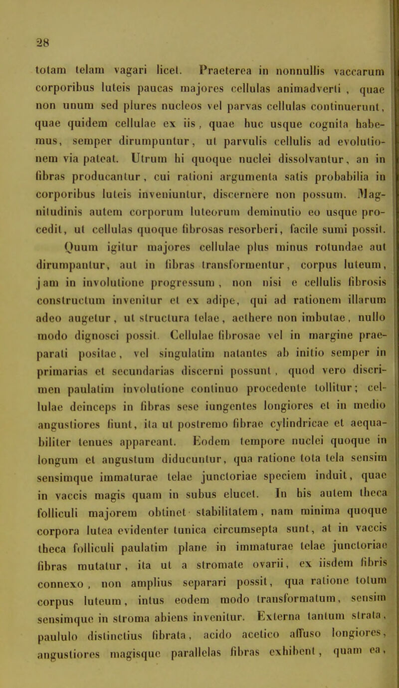 lotam telain vagari licel. Praeteroa in nonnullis vaccarum corporibus luteis paucas majores cellulas animadverli , quae non unum sed plures nuclcos vel parvas ccllulas continuerunt, quae quidem cellulae ex iis , quae huc usque cognila habe- mus, semper dirumpuntur, ul parvulis cellulis ad evolutio- nem via pateat. Utrum hi quoque nuclei dissolvanlur, an in fibras producantur, cui rationi argumenta satis probabilia in corporibus luleis inveniuntur, discernere non possum. l^Iag- niludinis autem corporum lutcorum deminulio eo usque pro- cedil, ul cellulas quoque librosas resorberi, facile sumi possil. ()uum igitur majores cellulae plus minus rolundae aut dirumpantur, aul in libras transformentur, corpus luteum, jam in involulione progressum , non nisi e cellulis fibrosis constructum invenitur et ex adipe, qui ad ralionen» illarum adeo augetur , ut struclura telae, aelhere non imbulae , nullo modo dignosci possit. Cellulae librosae vel in margine prae- parali positae, vcl singulatim natantes ab initio semper in primarias et secundarias discerni possunt, quod vero discri- men paulalini involutione conlinuo procedente tollitur; cel- lulae deinceps in fibras sese iungentes longiores el in mcdio angusliores (iunt, ila ut postrerao fibrae cjlindricae et aequa- biliter tenues apparcanl. Eodem lempore nuclei quoque in longum el anguslum diducuntur, qua ratione tota tola sensim sensimque immaturae tclae juncloriae speciem induit, quae in vaccis magis quarn in subus elucel. In his autern iheca folliculi majorem obtinet stabililatera, nam rainiraa quoque corpora lutea evidenter tunica circurasepla sunt, at in vaccis theca folliculi paulatim plane in imraaturac lelae junctoriao fibras rautatur, ita ut a stromate ovarii, ex iisdem fibris connexo , non amplius separari possit, qua ratione lolurn corpus luteum, intus eodem modo Iransformalura, sensim sensimque in slroma abiens invcnilur. Exlerna tanluin slrala. paululo distinctius fibrata. acido acelico alTuso longiorcs, angustiores magisquc parallelas fibras cxhibenl, quam ea.