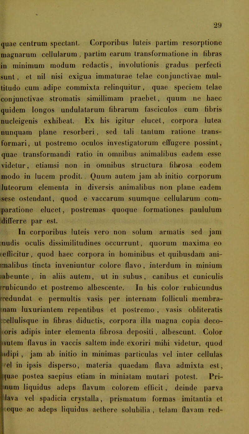 quae centrum speclanl. Corporibus luteis partim rcsorplionc magnarum cellularum , parlim earum Iransformatione in libras in minimum modum redactis, involutionis gradus perfecti sunt, et nii nisi exigua immaturae telae conjunctivae mul- tiludo cum adipe commixta relinquitur, quae speciem telae conjunctivae stromatis simillimam praebet, quum ne baec quidem longos undulatarum fibrarum fasciculos cum fibris nucleigenis exhibeal. Ex his igitur elucet, corpora lutea nunquam plane resorberi, sed tali tanlum ratione trans- formari, ut postremo oculos investigatorum effugere possint, quae transformandi ratio in omnibus animalibus eadem esse videtur, etiamsi non in omnibus structura filwosa eodem modo iu lucem prodit. Quum autem jam ab initio corporum luteorum elementa in diversis animalibus non plane eadem sese ostendant, quod e vaccarum suumque cellularum com- paratione elucet, postremas quoque formationes paululum differre par est. In corporibus luteis vero non solum arraalis sed jam nudis oculis dissimifitudines occurrunt, quorum maxima eo leflicitur, quod haec corpora in hominibus et quibusdara ani- tnnalibus tincta inveniunlur colore flavo, interdum in minium aabeunte , in aliis autem, ut in subus, canibus et cuniculis rrubicundo et postremo albescente. In his color rubicundus redundat e permullis vasis per internara foUiculi membra- nam luxurianlem repentibus et postremo , vasis obliteratis :cellulisque in fibras diductis, corpora illa magna copia deco- (oris adipis inler elementa fibrosa dcposili, albescunt. Color iiutem flavus in vaccis saltera inde exoriri mihi videtur, quod «dipi, jam ab initio in minimas parliculas vel inter cellulas vel in ipsis disperso, maleria quaedam flava admixta est, fuae postea saepius etiam in miniatam mutari potest. Pri- mum liquidus adeps flavum colorem efficit, deinde parva Java vel spadicia crystalla, prisraalum formas iraitantia et eeque ac adeps liquidus aclhere solubilia , telam flavara red-