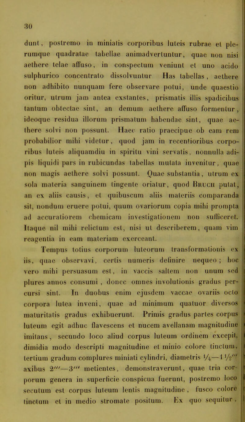 dunt, poslrerao in minialis corporibus luleis rubrae el ple- rumque quadratae labellae animadvertuntur, quae non nisi aethere telae affuso, in conspectum veniunt et uno acido sulphurico concentrato dissolvunlur Has tabellas, aelhere non adhibito nunquam fere observare potui, unde quaestiu oritur, ulrum jam antea exstanles, prismatis iilis spadicibus tantum obtectae sint, an demum aelhere affuso formenlur, ideoque residua illorum prismatum habcndae sinl, quae ae- there solvi non possunt. Haec ratio praecipue ob eara rem probabilior mihi vidolur, quod jam in recenlioribus corpo- ribus luteis aliquanuliu in spirilu vini servalis, nonnulla adi- pis liquidi pars in rubicundas labcllas mulata invenitur, quae non magis aethere solvi possunt. Quae substantia, utrum ex sola materia sanguincm lingente oriatur, quod Brucu pulat, an ex aliis causis, et (|uibuscura aliis raaleriis comparanda sit, nondum cruoro potui, quum ovariorum copia raihi prorapla ad accuralioroni cheraicara investigationcni non sulficeret. Ilaque nil mihi reliclum esl, nisi ut describorem, quara vim rcagenlia in eam materiam exerceant. Tempus totius corporura luteorura translormationis ox iis, qiiae observavi, certis numeris definire nequeo ; hoc vero mihi persuasum est, in vaccis saltera non unura sed plures annos consumi , doncc omnes involutionis gradus per- cursi sinl. In duobus enim cjusdera vaccao ovariis octo corpora lulea inveni, quae ad rainiraura quatuor divcrsos maturilalis gradus exhibuerunt. Primis gradus partes corpus luteura egit adhuc flavesccns et nucem avellanam magnitudine iraitans, secundo loco aliud corpus luteum ordinem excepit, dimidia modo descripli magniludine et minio colore tinctura, tertium gradum corapluros miniati cylindri, diaraetris 1/4—1 '/2' axibus 2'—3' raetientes, demonstraverunt, quae iria cor- porum genera in superficie conspicua fuerunt, postrorao loco secutura esl corpus luleum lentis magnitudino , fusco colore linclura el in raedio stromate positum. Ex quo sequitur,