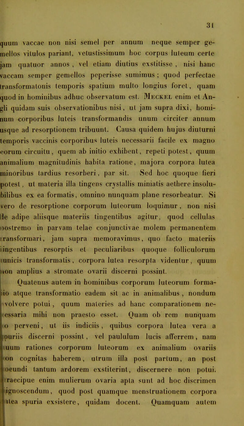quum vaccae non nisi semel per annura neque semper ge- mellos viluios parianl, vetuslissimum hoc corpus iuleura certe jani quatuor annos , vei eliam diulius exstilisse , nisi hanc vaccani semper gemeilos pcperisse sumimus ; quod perlectac Iransformatonis lemporis spatium multo iongius forel, quam quod in homiuibus adhuc observatum est. Meckel enim et An- gli quidam suis observationibus nisi, ul jam supra dixi, homi- num corporibus iuteis transformandis unum circiler annum usque ad resorptionem tribuunt. Causa quidem hujus diuturni temporis vaccinis corporibus iuteis necessarii iacile ex maguo eorum circuilu, quem ab initio exhibent, repeti potest, quum animalium magniludinis habila ratione, majora corpora iutea niinOribus tardius resorberi, par sit. Sed hoc quoque fieri polest, ut materia iila tingens crjstailis miniatis aethere insolu- bilibus ex ea formatis, omnino nunquam piane resorbeatur. Si vero de resorptione corporum iuteorum loquimur, non nisi He adipe aliisque materiis tingentibus agitur, quod ceiluias Doslremo in parvam telae conjunctivae moiem permanentem r.ransformari, jam supra memoraviraus, quo facto raateriis iingentibus resorptis et peculiaribus quoque foliicuiorum lunicis transformatis, corpora lutea resorpla videntur, quum i*on ampiius a stromate ovarii discerni possint. Ouatcnus autcm in hominibus corporum iuteorum forma- rto atque transformatio eadem sit ac in animalibus , nondum ' voiverc polui, quum maleries ad hanc coraparationem ne- fessaria mihi non praeslo esset. Quam ob rcm nunquara lo perveni, ut iis indiciis, quibus corpora lulea vera a ipuriis discerni possint, vei paululum iucis afTerrera, nam luum rationes corporum luteorum ex animaliura ovariis ton cognilas haberem, utrura iila post parlura, an post )oeundi tantura ardorera exstiterint, discernere non potui. fraecipue enira rauiierum ovaria apla sunl ad hoc discrimcn ignoscendura, quod post quamque mcnslruationem corpora telea spuria exsislere, quidara docent. Quaraquara autera