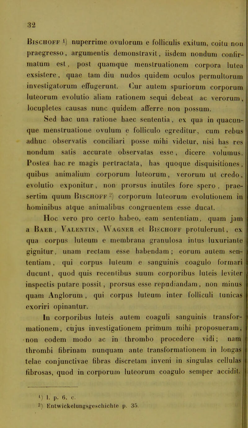 BiscHOFF 1) nuperrioie ovulorum e folliculis exilum, coitu noii praegresso, argumenlis demonslravil, iisdem nondum conlir- raalum est, post quamque menslrualionem corpora lutea exsistere, quae tam diu nudos quidem oculos permultorum invesligatorum elTugerunt. <]ur autem spuriorura corporum luleorum evolutio aliam rationera sequi debeat ac verorum, locupletes causas nunc quidem aOerre non possum. Sed hac una ratione liaec sententia, ex qua in quacun- que menstruatione ovulura e folliculo egreditur, cum rebus adhuc observatis conciliari posse raihi videlur, nisi has res nondum satis accurale observatas esse, dicere volumus. Postea hac rc raagi-s perlractata, has quoque disquisitiones, quibus aninialiuni corporura luteorum, verorum ut credo, evolutio exponitur, non prorsus inutiles fore spero, prae- scrtim quum I}ischokf -) corporum luteorum evolutionem in hominibus alque animalibus congruentem csse ducat. Hoc vero pro certo habeo, eara scntentiara, quam jam a Baer. Valkntin, Wagner el Bkschoff protulerunt, cx qua corpus luteum e niembrana granulosa intus luxuriante gignitur, unam rectain esse liabendam; eorum auleni sen- tentiam, qui corpus luleura e sanguinis coagulo forraari ducunt, quod quis recentibus suum corporibus luteis leviter inspectis putare possit, prorsus esse repudiandam, non minus quam Angloruni , qui corpus luteum intcr lolliculi tunicas exoriri opinanlur. In corporiLus luteis autem coaguli sanguinis Iransfor- mationem, cujus invesligationera priraura raihi proposueram, non eodera modo ac in Ihrombo procedere vidi; nara throrabi fibrinam nunquara ante transforraationem in longas telae conjunctivae fibras discretam inveni in singulas cellulas fibrosas, quod in corporum luteorum coagulo semper accidit. ») I. p. «. c. 2) Entwickelungsgeschichle p. 35