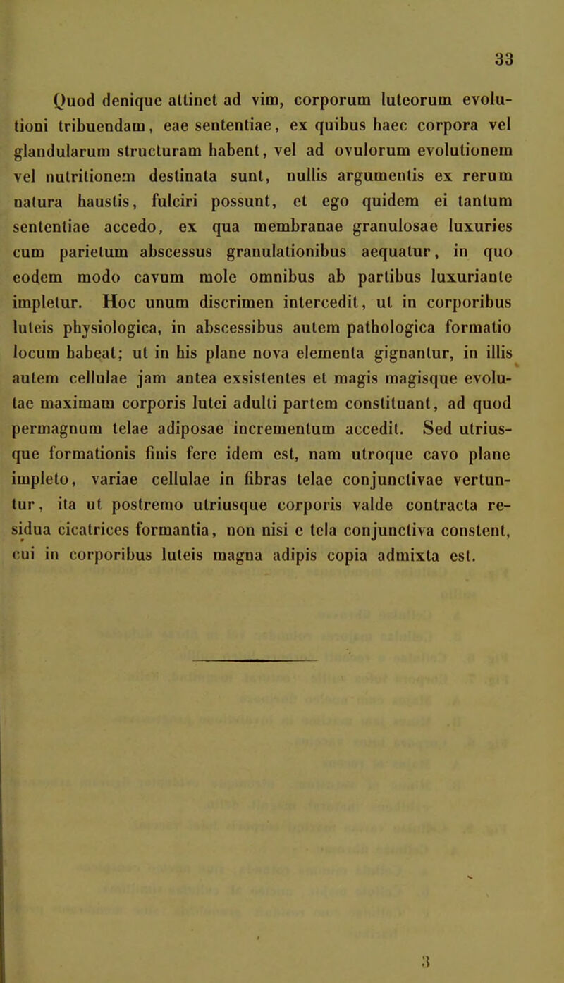 Quod denique allinet ad vim, corporum luteorum evolu- tioni tribuendam, eae sententiae, ex quibus haec corpora vel glandularum strucluram habent, vel ad ovulorum evolutionem vel nulritionem destinata sunt, nullis argumenlis ex rerum natura hauslis, fulciri possunt, et ego quidem ei tantum sententiae accedo, ex qua membranae granulosae luxuries cum parielum abscessus granulationibus aequatur, in quo eodem modo cavum mole omnibus ab partibus luxurianle impletur. Hoc unum discrimen intercedit, ut in corporibus luteis physiologica, in abscessibus autera pathologica formatio locum habeat; ut in his plane nova elementa gignanlur, in illis autem cellulae jam antea exsistentes et magis magisque evolu- tae maximam corporis lutei adulli partera constiluant, ad quod permagnum telae adiposae incrementum accedit. Sed utrius- que formationis finis fere idem est, nam utroque cavo plane impleto, variae cellulae in fibras telae conjunctivae vertun- tur, ita ut postremo utriusque corporis valde contracta re- sidua cicatrices formantia, non nisi e tela conjuncliva constent, cui in corporibus luteis magna adipis copia admixta es(. 3