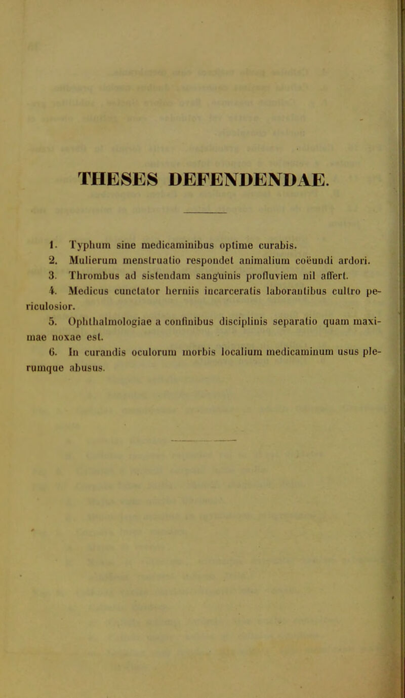 THESES DEFENDENDAE. 1. Typhum sine medicamiuibas oplime curabis. 2. Mulierum menslruatio rcspoudcl animalium coi3undi ardori. 3. Thrombus ad sisteudam sangtiinis profluviem nil aOert. 4. Medicus cunclator herniis iucarceratis laborantibus cullro pe- riculosior. 5. Ophtiialmologiae a connnibus discipliuis separatio quam maxi- mae noxae est. G. In curandis oculorum morbis localiura medicaminum usus plc- rumque abusus.