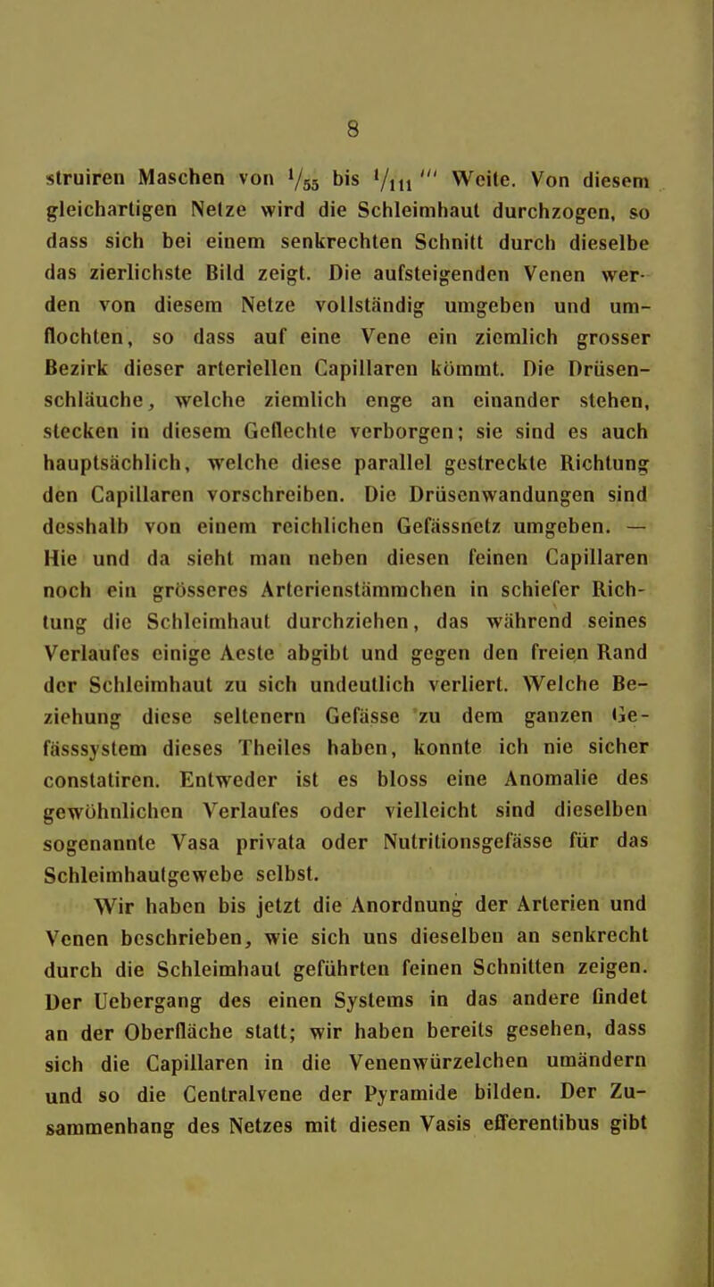 struircn Maschen von V55 bis '/iti ' Weite. Von diesem gleichartigen Netze wird die Schleimhaut durchzogen, so dass sich bei einem senkrechten Schnitt durch dieselbe das zierlichste Bild zeigt. Die aufsteigenden Venen wer- den von diesem Netze vollständig umgeben und um- flochten, so dass auf eine Vene ein ziemlich grosser Bezirk dieser arteriellen Capiüaren kömmt. Die Drüsen- schläuche, welche ziemlich enge an einander stehen, stecken in diesem Geflechte verborgen; sie sind es auch hauptsächlich, welche diese parallel gestreckte Richtung den Capillaren vorschreiben. Die Drüsenwandungen sind dcsshalb von einem reichlichen Gefässnetz umgeben. — Hie und da sieht man neben diesen feinen Capillaren noch ein grösseres Artcrienstämrachen in schiefer Rich- tung die Schleimhaut durchziehen, das während seines Verlaufes einige Aeste abgibt und gegen den freien Rand der Schleimhaut zu sich undeutlich verliert. Welche Be- ziehung diese seltenern Gefässe zu dem ganzen Ge- fässsystem dieses Theiles haben, konnte ich nie sicher constatiren. Entweder ist es bloss eine Anomalie des gewöhnlichen Verlaufes oder vielleicht sind dieselben sogenannte Vasa privata oder Nutritionsgefässe für das Schleimhaulgewebe selbst. Wir haben bis jetzt die Anordnung der Arterien und Venen beschrieben, wie sich uns dieselben an senkrecht durch die Schleimhaut geführten feinen Schnitten zeigen. Der Uebergang des einen Systems in das andere findet an der Oberfläche statt; wir haben bereits gesehen, dass sich die Capillaren in die Venenwürzelchen umändern und so die Centraivene der Pyramide bilden. Der Zu- sammenhang des Netzes mit diesen Vasis eflerentibus gibt