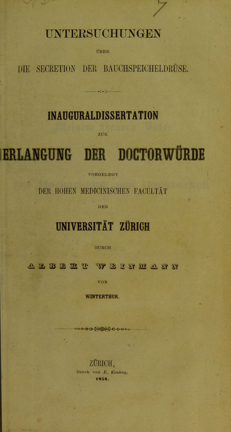 UNTERSüCHimGEN i)BEH DIE SECRETIOI\ DER BAUCHSPEICHELDRÜSE. INAUGURALDISSERTATION ZUR IERLMGUN& DU DOCTORWORBE VORGELEGT DER HOHEN MEDICmiSCHEN FACIJLTÄT UNIVERSITÄT ZÜRICH DURCH <Ä äfc 2S 3ß Ä Sf S2 ^ St VON WINTERTHUR. — <^4-o-o-o~S)®@ho-o-o-o<^ — ZÜRICH, Drnck von E. KieuHng. IH5C.