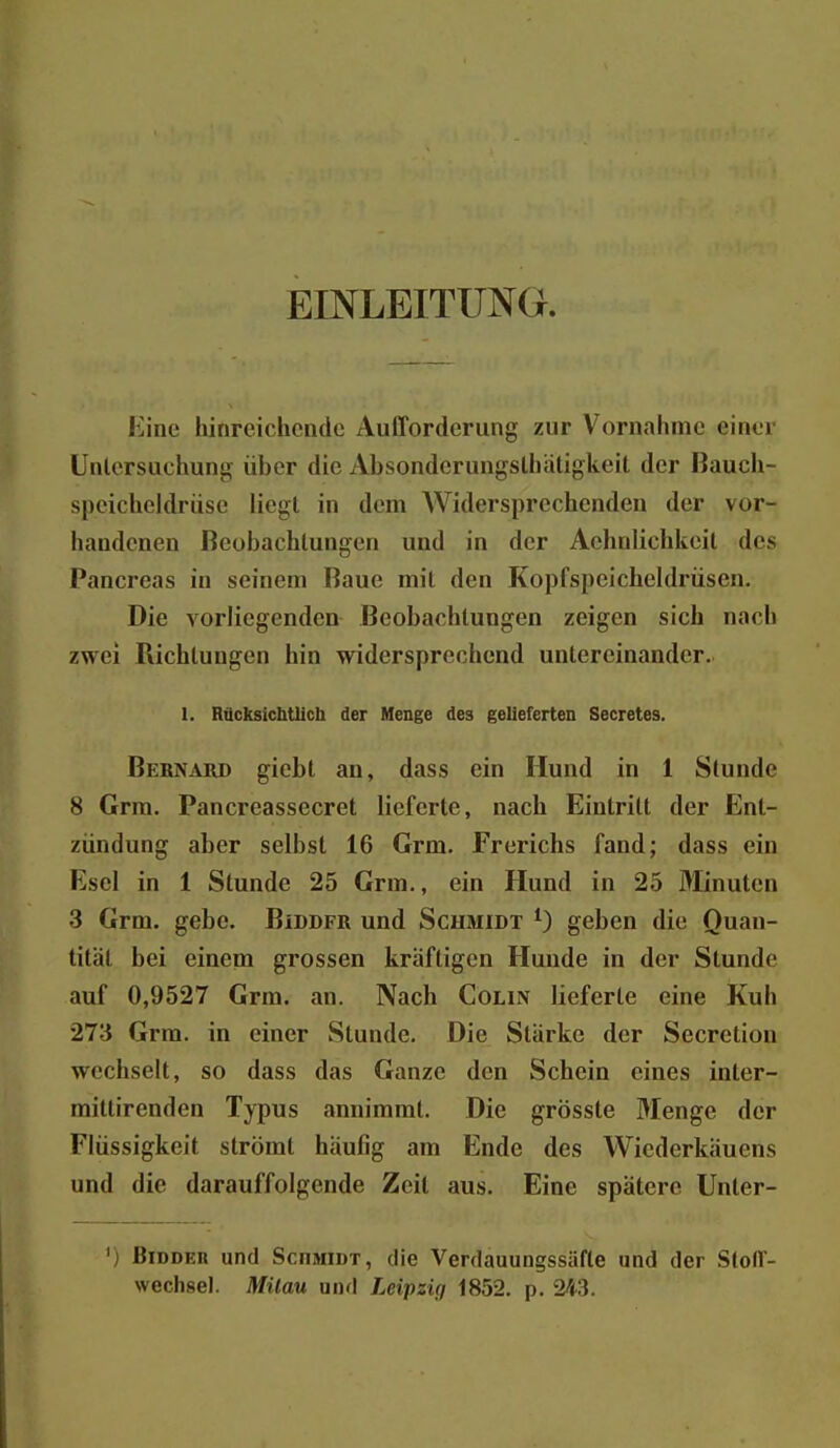 EINLEITUNG. Kine hinreichende Aufforderung zur Vornahme einer Untersuchung über die Absonderungslhiitigkeil der Bauch- speicheldrüse liegt in dem Widersprechenden der vor- handenen Beobachtungen und in der Achnlichkeit des Pancreas in seinem Baue mit den Kopfspeicheldrüsen. Die vorliegenden Beobachtungen zeigen sich nach zwei Richtungen hin widersprechend untereinander. I. Räcksichtlicb der Menge des gelieferten Secretes. Bernard giebt an, dass ein Hund in 1 Stunde 8 Grra. Pancreassecret lieferte, nach Eintritt der Ent- zündung aber selbst 16 Grm. Frerichs fand; dass ein Esel in 1 Stunde 25 Grm., ein Hund in 25 Minuten 3 Grm. gebe. Biddfr und Schmidt 0 geben die Quan- tität bei einem grossen kräftigen Hunde in der Stunde auf 0,9527 Grm. an. Nach Colin lieferte eine Kuh 273 Grra. in einer Stunde. Die Stärke der Secretion wechselt, so dass das Ganze den Schein eines inter- mittirenden Typus annimmt. Die grösste Menge der Flüssigkeit strömt häufig am Ende des Wiederkäuens und die darauffolgende Zeit aus. Eine spätere Unter- 'j BiDDER und Schmidt, die Verdauungssäfte und der Stoff- wechsel. Müau und Leipzig 1852. p. 243.