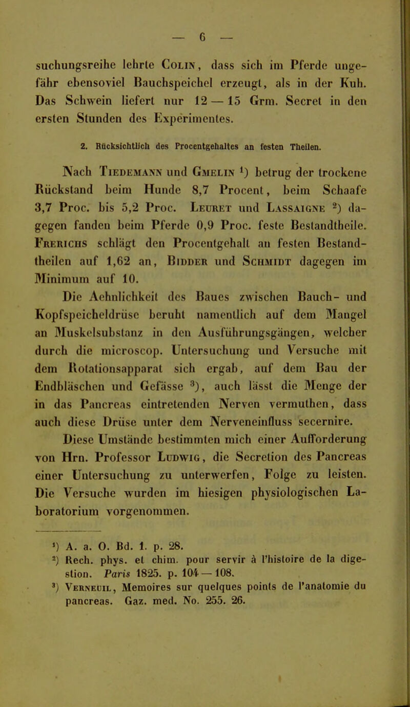 suchungsreihe lehrte Colin, dass sich im Pferde unge- fähr ebensoviel Bauchspeichel erzeugt, als in der Kuh. Das Schwein liefert nur 12 —15 Grm. Secret in den ersten Stunden des Experimentes. 2. Rücksichtlich des Procentgehaltes an festen Theilen. Nach TiEDEMANN und Gmelin betrug der trockene Rückstand beim Hunde 8,7 Procent, beim Schaafe 3,7 Proc. bis 5,2 Proc. Leüret und Lassaigne da- gegen fanden beim Pferde 0,9 Proc. feste Bcstandtheile. Frerichs schlägt den Procentgehalt au festen Bestand- theilcn auf 1,62 an, Bidder und Schmidt dagegen im Minimum auf 10. Die Aohnlichkeil des Baues zwischen Bauch- und Kopfspeichcldriisc beruht namentlich auf dem Maugel an Muskelsubstanz in den Ausführungsgängen, welcher durch die microscop. Untersuchung und Versuche mit dem llotationsapparat sich ergab, auf dem Bau der Endbläschen und Gcfässe auch lässt die Menge der in das Pancreas eintretenden Nerven verrauthen, dass auch diese Drüse unter dem Nerveneinfluss secernire. Diese Umstände bestimmten mich einer Aufforderung von Hrn. Professor Ludwig , die Secretion des Pancreas einer Untersuchung zu unterwerfen, Folge zu leisten. Die Versuche wurden im hiesigen physiologischen La- boratorium vorgenommen. «) A. a. 0. Bd. 1. p. 28. -) Rech. phys. et chim. pour servir ä l'histoire de la dige- stion. Paris 1825. p. 104 — 108. ') Verneüil, Memoires sur quelques points de Tanatomie du pancreas. Gaz. med. No. 255. 26.