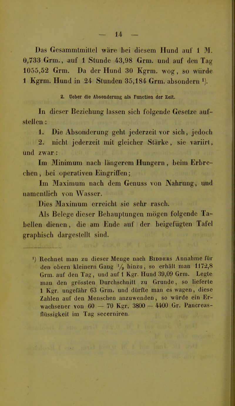 Das Gesammlmiltel wäre bei diesem Hund auf 1 M. 0,733 Grm., auf 1 Stunde 43,98 Grm. und auf den Tag 1055,52 Grm. Da der Hund 30 Kgrm. wog, so würde 1 Kgrm. Hund in 24 Stunden 35,184 Grm. absondern 2. Ueber die Absonderung als Fonction der Zeit. In dieser Beziehung lassen sich folgende Gesetze auf- stellen : 1. Die Absonderung geht jederzeit vor sich, jedoch 2. nicht jederzeit mit gleicher Stärke, sie variirt, und zwar: Im Miniraum nach längerem Hungern, beim Erbre- chen , bei operativen Eingriffen; Im Maximum nach dem Genuss von Nahrung, und namentlich von Wasser. Dies Maximum erreicht sie sehr rasch. Als Belege dieser Behauptungen mögen folgende Ta- bellen dienen, die am Ende auf der beigefügten Tafel graphisch dargestellt sind. ') Rechnet man zu dieser Meuge uach Bidders Annahme für den obern kleinern Gang '/g hinzu, so erhält man 1172,8 Grm. auf den Tag, und auf 1 Kgr. Hund 39,09 Grm. Legte man den grösslen Durchschnitt zu Grunde, so lieferte l Kgr. ungefähr 63 Grm. und dürfte man es wagen, diese Zahlen auf den Menschen anzuwenden, so würde ein Er- wachsener von 60 — 70 Kgr. 3800 — 44O0 Gr. Pancreas- llüssigkeil im Tag secerniren.