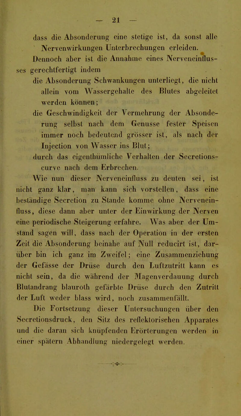 dass die Absonderung eine stelige ist, da sonst alle ' Nervenwirkungen Unterbrechungen erleiden. Dennoch aber ist die Annahme eines Nerveneinflus- ses gerechtfertigt indem die Absonderung Schwankungen unterliegt, die nicht allein vom Wassergehalte des Blutes abgeleitet werden können; die Geschwindigkeit der Vermehrung der Absonde- I rung selbst nach dem Genüsse fester Speisen immer noch bedeutend grösser ist, als nach der Injection von Wasser ins ßlul; durch das cigenlhiimlichc Verhalten der Sccretions- curve nach dem Erbrechen. Wie nun dieser Nerveneinfluss zu deuten sei, ist nicht ganz klar, man kann sich vorstellen, dass eine beständige Secretion zu Stande komme ohne Nervenein- fluss, diese dann aber unter der Einwirkung der Nerven eine periodische Steigerung erfahre. Was aber der Um- stand sagen will, dass nach der Operation in der ersten Zeit die Absonderung beinahe auf Null reducirt ist, dar- über bin ich ganz im Zweifel; eine Zusammenziehung der Gefässe der Drüse durch den Luftzutritt kann es nicht sein, da die während der Magenverdauung durch Blutandrang blauroth gefärbte Drüse durch den Zutritt der Luft weder blass wird, noch zusammenfällt. Die Fortsetzung dieser Untersuchungen über den Secretionsdruck, den Sitz des reflektorischen Apparates und die daran sich knüpfenden Erörterungen werden in einer spätem Abhandlung niedergelegt werden.