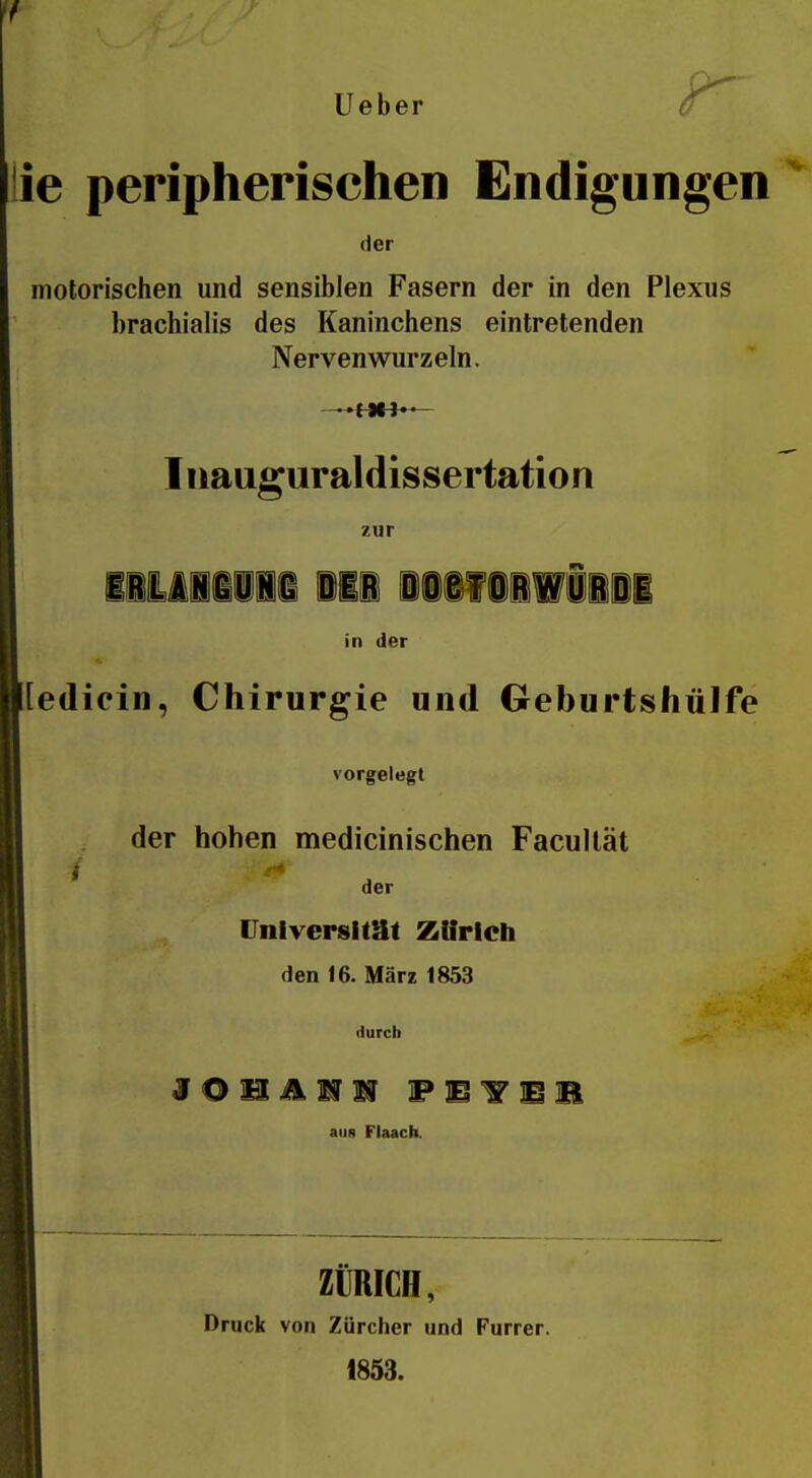 lieber r lie peripherischen Endigungen der motorischen und sensiblen Fasern der in den Plexus brachialis des Kaninchens eintretenden Nervenwurzeln. Inauguraldissertation zur lliiiiii Mi iiif iiWiiiI in der [[ediein, Chirurgie und Geburtshülfe vorgelegt der hohen medicinischen Facullät der Vniversimt Zürich den 16. März 1853 durch F E T E m aii8 Flaach. ZÜRICH, Druck von Zürcher und Furrer. 1853.