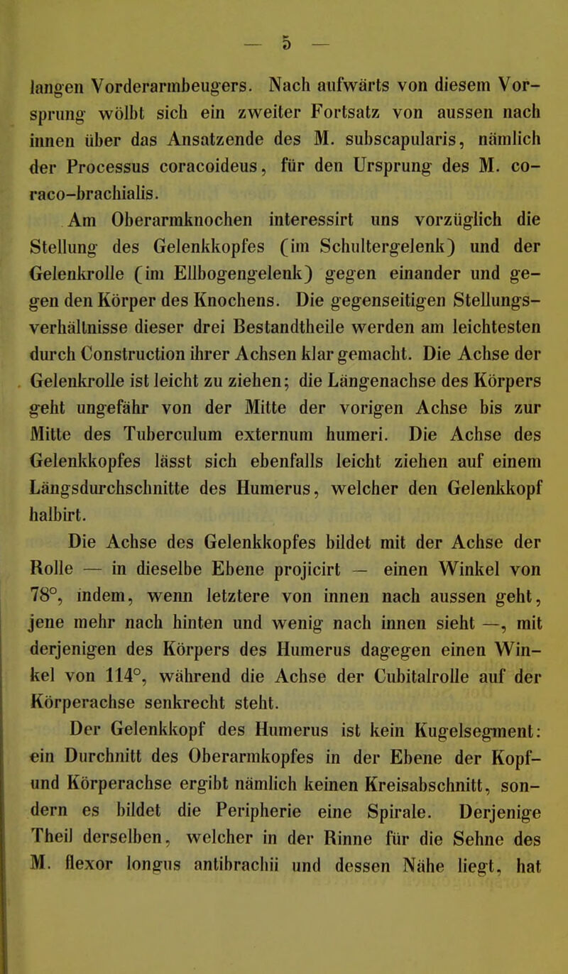 langen Vorderarmbeugers. Nach aufwärts von diesem Vor- sprung- wölbt sich ein zweiter Fortsatz von aussen nach innen über das Ansatzende des M. subscapularis, nämlich der Processus coracoideus, für den Ursprung des M. co- raco-brachialis. Am Oberarmknochen interessirt uns vorzüglich die Stellung des Gelenkkopfes (im Schultergelenk) und der Gelenki'oUe (im Ellbogengelenk) gegen einander und ge- gen den Körper des Knochens. Die gegenseitigen Stellungs- verhällnisse dieser drei Bestandtheile werden am leichtesten durch Construction ihrer Achsen klar gemacht. Die Achse der Gelenkrolle ist leicht zu ziehen; die Längenachse des Körpers geht ungefähr von der Mitte der vorigen Achse bis zur Mitte des Tuberculum externum humeri. Die Achse des Gelenkkopfes lässt sich ebenfalls leicht ziehen auf einem Längsdurchschnitte des Humerus, welcher den Gelenkkopf halbirt. Die Achse des Gelenkkopfes bildet mit der Achse der Rolle — in dieselbe Ebene projicirt — einen Winkel von 78°, indem, wenn letztere von innen nach aussen geht, jene mehr nach hinten und wenig nach innen sieht —, mit derjenigen des Körpers des Humerus dagegen einen Win- kel von 114°, während die Achse der CubitalroUe auf der Körperachse senkrecht steht. Der Gelenkkopf des Humerus ist kein Kugelsegment: ein Durchnitt des Oberarmkopfes in der Ebene der Kopf- und Körperachse ergibt nämlich keinen Kreisabschnitt, son- dern es bildet die Peripherie eine Spirale. Derjenige Theil derselben, welcher in der Rinne für die Sehne des M. flexor longns antibrachii und dessen Nähe liegt, hat