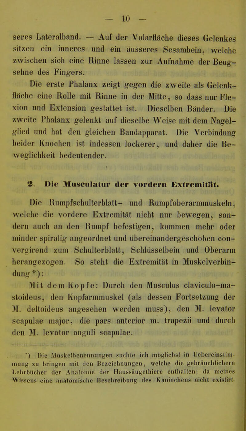 — lo- seres Lateralband. — Auf der Volarfläche dieses Gelenkes sitzen ein inneres und ein äusseres Sesambein, welche zwischen sich eine Rinne lassen zur Aufnahme der Beug-- sehne des Fingers. Die erste Phalanx zeigt gegen die zweite als Gelenk- fläche eine Rolle mit Rinne in der Mitte, so dass nur Fle- xion und Extension gestattet ist. Dieselben Bänder. Die zweite Phalanx gelenkt auf dieselbe Weise mit dem Nagel- glied und hat den gleichen Bandapparat. Die Verbindung beider Knochen ist indessen lockerer, und daher die Be- weglichlieit bedeutender. Die Musciilatur der vordem ExtremiÜlt. Die Rumpfschulterblatt- und Rumpfoberarmmuskeln, welche die vordere Extremität nicht nur bewegen, son- dern auch an den Rumpf befestigen, kommen mehr oder minder spiralig angeordnet und übereinandergeschoben con- vergirend zum Schulterblatt, Schlüsselbein und Oberarm herangezogen. So steht die Extremität in Muskelverbin- dung *): Mit dem Kopfe: Durch den Musculus claviculo-ma- stoideus, den Kopfarmmuskel (als dessen Fortsetzung der M. delloideus angesehen werden muss), den M. levator scapulae major, die pars anterior m. trapezii und durch den M. levator auguli scapulae. *) Die Muskelbenonnungen suchte ich mögliclisl in Uebereiusliin- inuiig zu bringen niil den Bezeiclinungeu, welche die gebräuchlichem Lehrbücher der Analoiiiie der Haussäugclhiere entiialtcn; da meines Wissens eine analomische Keschreibung des Kaninchens niclil exislirl.