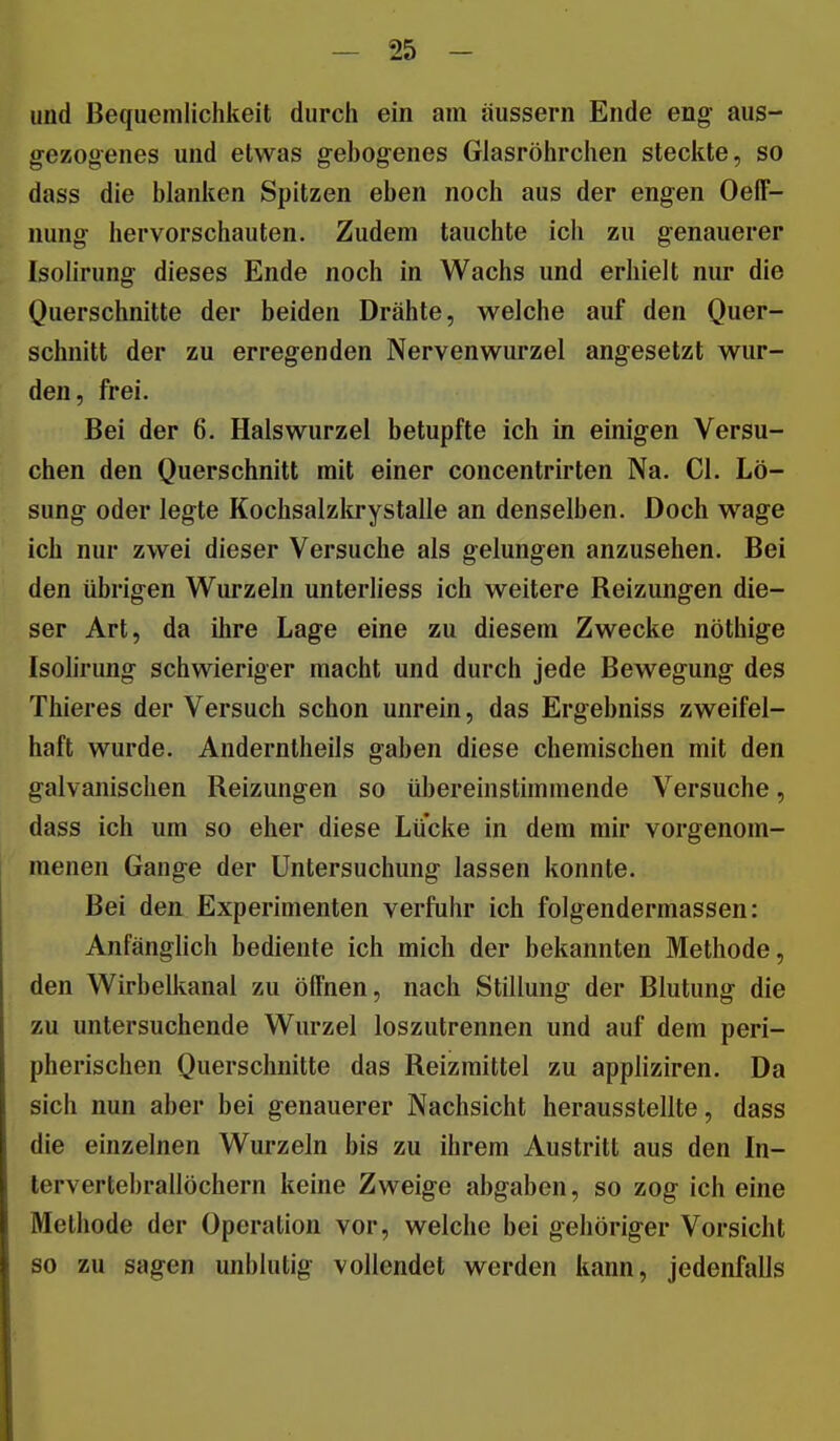 und Bequemlichkeit durch ein am äussern Ende eng aus- gezogenes und etwas gebogenes Glasröhrchen steciite, so dass die blanken Spitzen eben noch aus der engen Oeff- nung hervorschauten. Zudem tauchte ich zu genauerer Isolirung dieses Ende noch in Wachs und erhielt nur die Querschnitte der beiden Drähte, welche auf den Quer- schnitt der zu erregenden Nervenwurzel angesetzt wur- den, frei. Bei der 6. Halswurzel betupfte ich in einigen Versu- chen den Querschnitt mit einer concentrirten Na. Cl. Lö- sung oder legte Kochsalzltrystalle an denselben. Doch wage ich nur zwei dieser Versuche als gelungen anzusehen. Bei den übrigen Wurzeln unterliess ich weitere Reizungen die- ser Art, da ihre Lage eine zu diesem Zwecke nöthige Isolirung schwieriger macht und durch jede Bewegung des Thieres der Versuch schon unrein, das Ergebniss zweifel- haft wurde. Anderntheils gaben diese chemischen mit den galvanischen Reizungen so übereinstimmende Versuche, dass ich um so eher diese Lücke in dem mir vorgenom- menen Gange der Untersuchung lassen konnte. Bei den Experimenten verfuhr ich folgendermassen: Anfänglich bediente ich mich der bekannten Methode, den Wirbelkanal zu ölfnen, nach Stillung der Blutung die zu untersuchende Wurzel loszutrennen und auf dem peri- pherischen Querschnitte das Reizmittel zu appliziren. Da sich nun aber bei genauerer Nachsicht herausstellte, dass die einzelnen Wurzeln bis zu ihrem Austritt aus den In- tervertebrallöchern keine Zweige abgaben, so zog ich eine Methode der Operation vor, welche bei gehöriger Vorsicht so zu sagen unblutig vollendet werden kann, jedenfalls