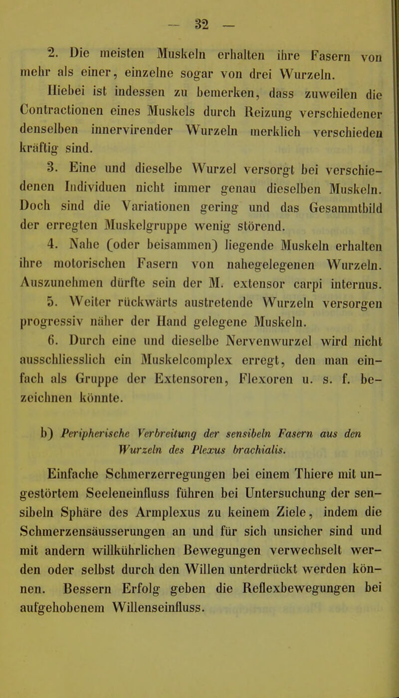 2. Die meisten Muskeln erhalten ihre Fasern von mehr als einer, einzelne sogar von drei Wurzeln. Iliehei ist indessen zu bemerken, dass zuweilen die Contractionen eines Muskels durch Reizung verschiedener denselben innervirender Wurzeln merklich verschieden kräftig- sind. 3. Eine und dieselbe Wurzel versorgt bei verschie- denen Individuen nicht immer genau dieselben Muskeln. Doch sind die Variationen gering und das Gesammtbild der erregten öluskelgruppe wenig störend. 4. Nahe (oder beisammen) liegende Muskeln erhalten ihre motorischen Fasern von nahegelegenen Wurzeln. Auszunehmen dürfte sein der M. extensor carpi internus. 5. Weiter rückwärts austretende Wurzeln versorgen progressiv naher der Hand gelegene Muskeln. 6. Durch eine und dieselbe Nervenwurzel wird nicht ausschliesslich ein Muskelcomplex erregt, den man ein- fach als Gruppe der Extensoren, Flexoren u. s. f. be- zeichnen könnte. b) Peripherische Verbreitung der sensibeln Fasern aus den Wurzeln des Plexus hrachialis. Einfache Schmerzerregungen bei einem Thiere mit un- gestörtem Seeleneinfluss fuhren bei Untersuchung der sen- sibeln Sphäre des Armplexus zu keinem Ziele, indem die Schmerzensäusserungen an und für sich unsicher sind und mit andern willkührlichen Bewegungen verwechselt wer- den oder selbst durch den Willen unterdrückt werden kön- nen. Bessern Erfolg geben die Reflexbewegungen bei aufgehobenem Willenseinfluss.