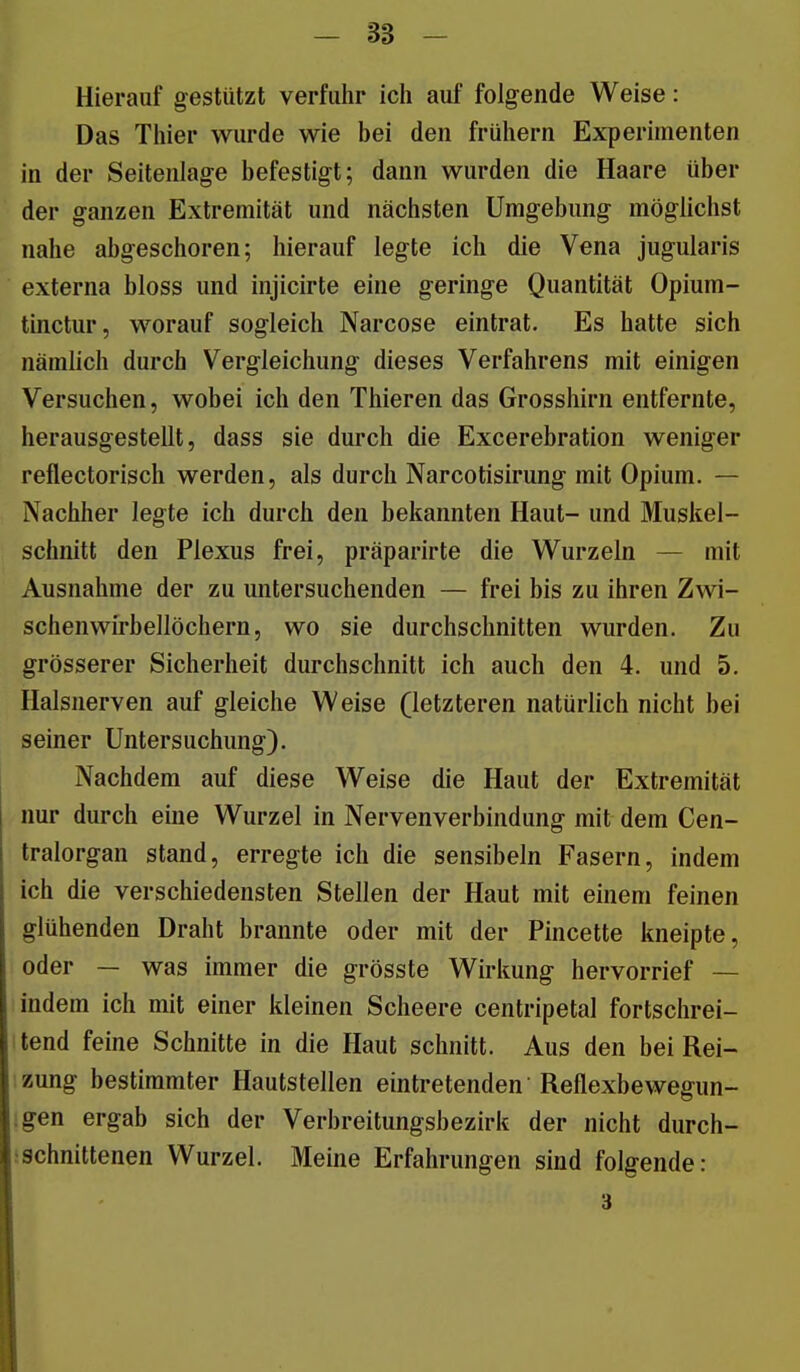 - 38 - Hierauf gestützt verfuhr ich auf folgende Weise: Das Thier wurde wie bei den frühem Experimenten in der Seitenlage befestigt; dann wurden die Haare über der ganzen Extremität und nächsten Umgebung möglichst nahe abgeschoren; hierauf legte ich die Vena jugularis externa bloss und injicirte eine geringe Quantität Opium- tinctur, worauf sogleich Narcose eintrat. Es hatte sich nämlich durch Vergleichung dieses Verfahrens mit einigen Versuchen, wobei ich den Thieren das Grosshirn entfernte, herausgestellt, dass sie durch die Excerebration weniger reflectorisch werden, als durch Narcotisirung mit Opium. — Nachher legte ich durch den bekannten Haut- und Muskel- schnitt den Plexus frei, präparirte die Wurzeln — mit Ausnahme der zu untersuchenden — frei bis zu ihren Zwi- schenwirbellöchern, wo sie durchschnitten wurden. Zu grösserer Sicherheit durchschnitt ich auch den 4. und 5. Halsnerven auf gleiche Weise (letzteren natürlich nicht bei seiner Untersuchung). Nachdem auf diese Weise die Haut der Extremität nur durch eine Wurzel in Nervenverbindung mit dem Cen- tralorgan stand, erregte ich die sensibeln Fasern, indem ich die verschiedensten Stellen der Haut mit einem feinen glühenden Draht brannte oder mit der Pincette kneipte, oder — was immer die grösste Wirkung hervorrief — indem ich mit einer kleinen Scheere centripetal fortschrei- tend feine Schnitte in die Haut schnitt. Aus den bei Rei- zung bestimmter Hautstellen eintretenden Reflexbewegun- ;gen ergab sich der Verbreitungsbezirk der nicht durch- :schnittenen Wurzel. Meine Erfahrungen sind folgende: 3