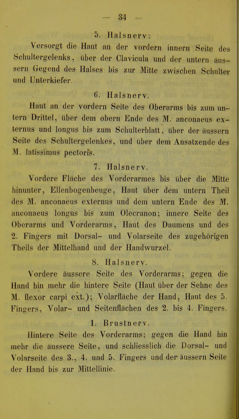 5. Halsiierv: Versorgt die Haut an der vordem innerii Seite des Schultergelenks, über der Clavicula und der untern äus- sern Gegend des Halses bis zur Mitte zwischen Schulter und Unterkiefer. 6. Halsnerv. Haut an der vordem Seite des Oberarms bis zum un- tern Drittel, über dem obern Ende des M. anconaeus ex- ternus und longus bis zum Schulterblatt, über der äussern Seite des Schultergelenkes, und über dem Ansatzende des M. latissimus pectoris. 7. Halsnerv. Vordere Fläche des Vorderarmes bis über die Mitte hinunter, Ellenbogenbeuge, Haut über dem untern Theil des M. anconaeus externus und dem untern Ende des M. anconaeus longus bis zum Olecranon; innere Seite des Oberarms und Vorderarms, Haut des Daumens und des 2. Fingers mit Dorsal- und Volarseite des zugehörigen Theils der Mittelhand und der Handwurzel. 8. Hals nerv. Vordere äussere Seite des Vorderarms; gegen die Hand hin mehr die hintere Seite (Haut über der Sehne des M. flexor carpi ext.); Volarlläche der Hand, Haut des 5. Fingers, Volar- und Seitenflächen des 2. bis 4. Fingers. 1. Brustnerv. Hintere Seite des Vorderarms; gegen die Hand hin mehr die äussere Seite, und schliesslich die Dorsal- und Volarseite des 3., 4. und 5. Fingers und der äussern Seite der Hand bis zur Mittellinie.