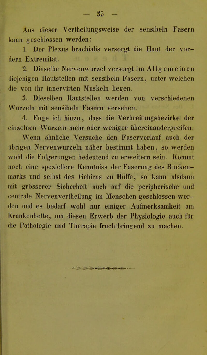 Aus dieser Vertheilungsweise der sensibeln Fasern kann geschlossen werden: 1. Der Plexus brachialis versorgt die Haut der vor- dem Extremität. 2. Dieselbe Nervenwurzel versorgt im Allgemeinen diejenigen Hautstellen mit sensibeln Fasern, unter welchen die von ihr innervirten Muskeln liegen. 3. Dieselben Hautstellen werden von verschiedenen Wurzeln mit sensibeln Fasern versehen. 4. Füge ich hinzu, dass die Verbreitungsbezirke der einzelnen Wurzeln mehr oder weniger übereinandergreifen. Wenn ähnUche Versuche den Faserverlauf auch der übrigen Nervenwurzeln näher bestimmt haben, so werden wohl die Folgerungen bedeutend zu erweitern sein. Kommt noch eine speziellere Kenntniss der Faserung des Rücken- marks und selbst des Gehirns zu Hülfe, so kann alsdann mit grösserer Sicherheit auch auf die peripherische und centrale Nervenvertheilung im Menschen geschlossen wer- den und es bedarf wohl nur einiger Aufmerksamkeit am Krankenbette, um diesen Erwerb der Physiologie auch für die Pathologie und Therapie fruchtbringend zu machen.