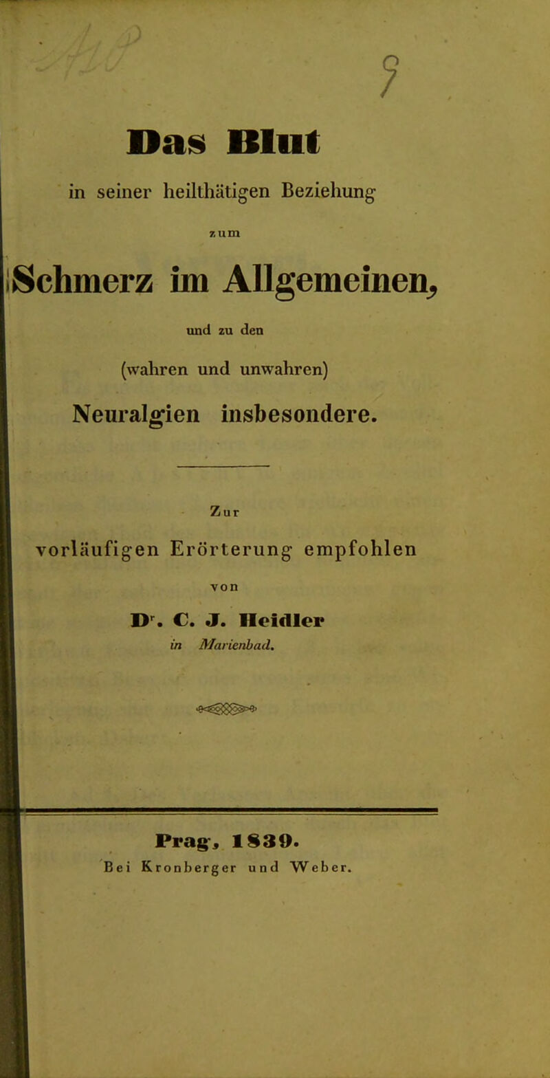 1 Dan Blut in seiner heilthätigen Beziehung •Schmerz im Allgemeinen^ und zu den (wahren und unwahren) NeuralfiTien insbesondere. Zui vorläufigen Erörterung empfohlen von €. J. Heidler in Marienbad. Bei Prag:« 1$39. Kronberger und Weber.