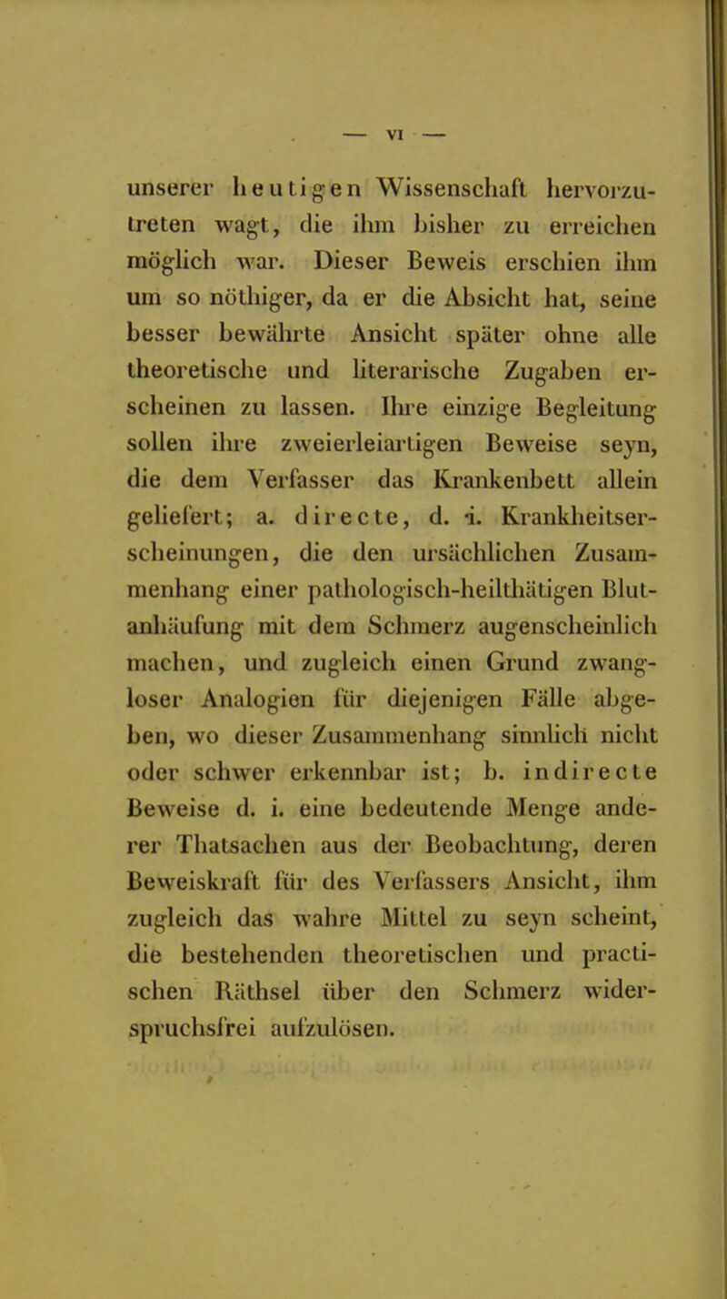 unserer heutigen Wissenschaft hervorzu- treten wagt, die ihm hisher zu erreichen möghch war. Dieser Beweis erschien ihm um so nöthiger, da er die Absicht hat, seine besser bewährte Ansicht später ohne alle theoretische und literarische Zugaben er- scheinen zu lassen. Ihre einzige Begleitung sollen ihre zweierleiarligen Beweise seyn, die dem Verfasser das Krankenbett allein geliefert; a. directe, d. i. Krankheitser- scheinungen, die den ursächlichen Zusam- menhang einer pathologisch-heiltliätigen Blut- anhäufung mit dem Schmerz augenscheinlich machen, und zugleich einen Grund zwang- loser Analogion für diejenigen Fälle abge- ben, wo dieser Zusammenhang sinnlich nicht oder schwer erkennbar ist; b. indirecte Beweise d. i. eine bedeutende Menge ande- rer Thatsachen aus der Beobachtung, deren Beweiskiaft fiii- des Verfassers Ansicht, ihm zugleich das wahre Mittel zu seyn scheint, die bestehenden theoretischen und practi- schen Räthsel über den Schmerz wider- spruchsfrei aufzulösen.