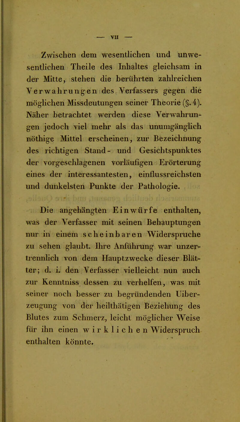 Vü Zwischen dem wesentlichen und unwe- sentlichen Theile des Inhaltes gleichsam in der Mitte, stehen die berührten zahlreichen Verwahrungen des Verfassers gegen die möglichen Missdeutungen seiner Theorie (§. 4). Näher betrachtet werden diese Verwahrun- gen jedoch viel mehr als das unumgänglich nöthige Mittel erscheinen, zur Bezeichnung des richtigen Stand- und Gesichtspunktes der vorgeschlagenen vorläufigen Erörterung eines der interessantesten, einflussreichsten und dunkelsten Punkte der Pathologie. Die angehängten Einwürfe enthalten, was der Verfasser mit seinen Behauptungen nm* in einem scheinbaren Widerspruche zu sehen glaubt. Ihre Anführung war unzer- ti*ennlich von dem Hauptzwecke dieser Blät- ter; d. i. den Verfasser vielleicht nun auch zur Kenntniss dessen zu verhelfen, was mit seiner noch besser zu begründenden Uiber- zeugung von der heilthätigen Beziehung des Blutes zum Schmerz, leicht möglicher Weise für ihn einen wirklichen Widerspruch enthalten könnte.