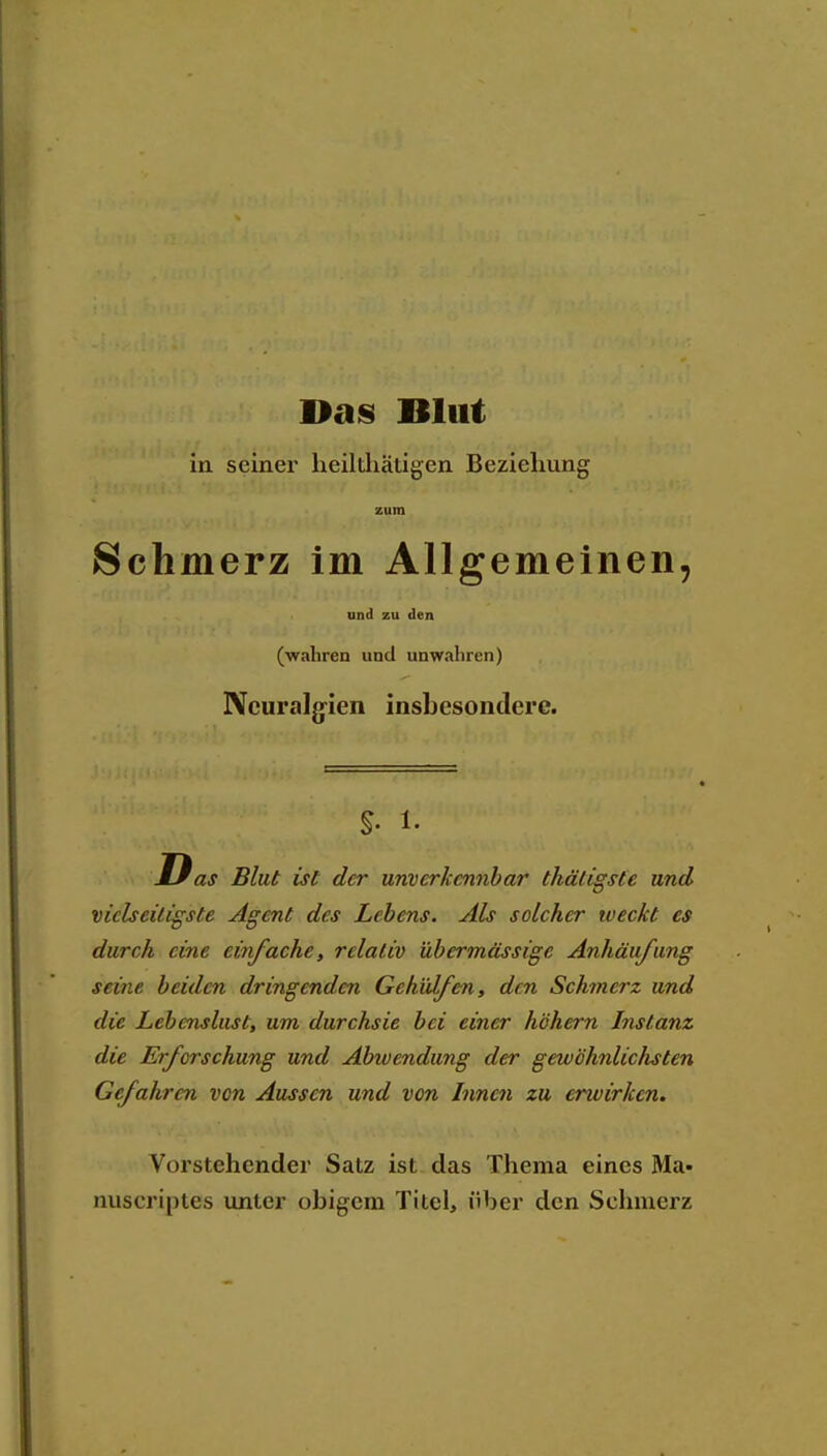 Bas Blut in seiner heilthätigen Beziehung zum Schmerz im Allgemeinen, und zu den (wahren und unwahren) Neuralgien insbesondere. s- 1- D as Blut ist der unverkennbar thäligste und vielseitigste Agent des Lebens. Als solcher weckt es durch eine einfache, relativ übermässige Anhäufung seine beiden dringenden Gehülfen, den Schinerz und die Lehenslust, um durchsie bei einer höhern Instanz die Erforschung und Abwendung der gewöhnlichsten Gefahren von Aussen und von Innen zu erwirken. Vorstehender Satz ist das Thema eines Ma- nuscriptes unter obigem Titel, über den Schmerz